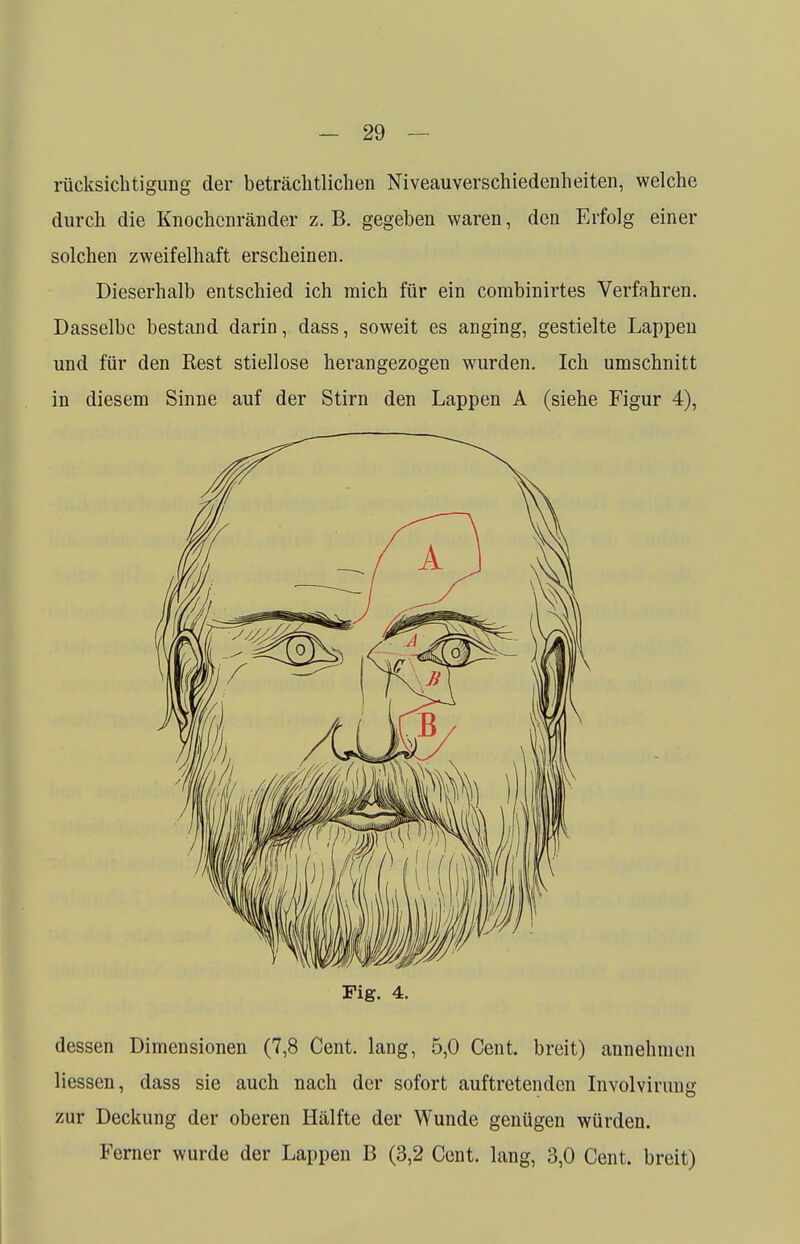 rücksichtigung der beträchtlichen Niveauverschiedenheiten, welche durch die Knochenränder z. B. gegeben waren, den Erfolg einer solchen zweifelhaft erscheinen. Dieserhalb entschied ich mich für ein corabinirtes Verfahren. Dasselbe bestand darin, dass, soweit es anging, gestielte Lappen und für den Rest stiellose herangezogen wurden. Ich umschnitt in diesem Sinne auf der Stirn den Lappen A (siehe Figur 4), Fig. 4. dessen Dimensionen (7,8 Cent, lang, 5,0 Cent, breit) annehmen liessen, dass sie auch nach der sofort auftretenden Involvirung zur Deckung der oberen Hälfte der Wunde genügen würden. Ferner wurde der Lappen B (3,2 Cent, lang, 3,0 Cent, breit)