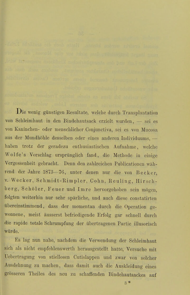 Die wenig günstigen Resultate, welche durch Transplantation von Schleimhaut in den Bindehautsack erzielt wurden, - - sei es von Kaninchen- oder menschlicher Conjunctiva, sei es von Mucosa aus der Mundhöhle desselben oder eines anderen Individuums, — haben trotz der geradezu enthusiastischen Aufnahme, welche Wolfe's Vorschlag ursprünglich fand, die Methode in einige Vergessenheit gebracht. Denn den zahlreichen Publicationcn wäh- rend der Jahre 1873—76, unter denen nur die von Becker, v. Wecker, Schmidt-Rimpler, Cohn, Heuling, Hirsch- berg, Schüler, Feuer und Imre hervorgehoben sein mögen, folgten weiterhin nur sehr spärliche, und auch diese constatirten übereinstimmend, dass der momentan durch die Operation ge- wonnene, meist äusserst befriedigende Erfolg gar schnell durch die rapide totale Schrumpfung der übertragenen Partie illusorisch würde. Es lag nun nahe, nachdem die Verwendung der Schleimhaut sich als nicht empfchlenswerth herausgestellt hatte, Versuche mit Uebertragung von stiellosen Cutislappen und zwar von solcher Ausdehnung zu machen, dass damit auch die Auskleidung eines grösseren Theiles des neu zu schaffenden Bindehautsackes auf 3*