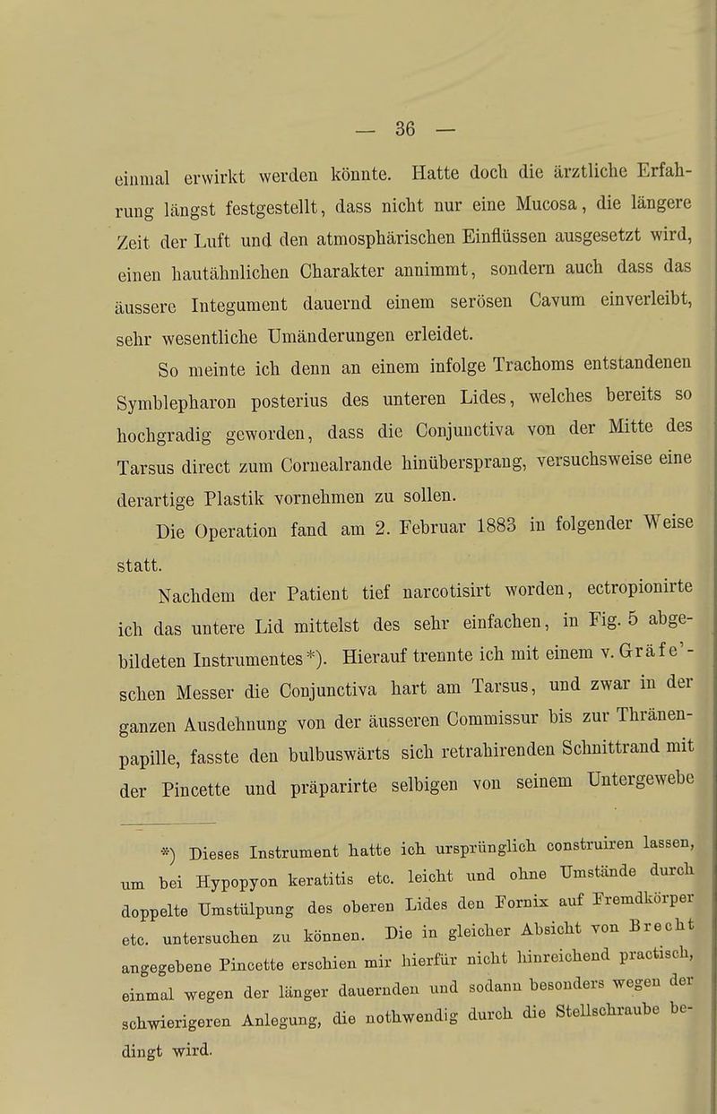 einmal erwirkt werden könnte. Hatte doch die ärztliche Erfah- rung längst festgestellt, dass nicht nur eine Mucosa, die längere Zeit der Luft und den atmosphärischen Einflüssen ausgesetzt wird, einen hautähnlichen Charakter annimmt, sondern auch dass das äussere Integument dauernd einem serösen Cavum einverleibt, sehr wesentliche Umänderungen erleidet. So meinte ich denn an einem infolge Trachoms entstandenen Symblepharon posterius des unteren Lides, welches bereits so hochgradig geworden, dass die Conjuuctiva von der Mitte des Tarsus direct zum Cornealrande hinübersprang, versuchsweise eine derartige Plastik vornehmen zu sollen. Die Operation fand am 2. Februar 1883 in folgender Weise statt. Nachdem der Patient tief narcotisirt worden, ectropionirte ich das untere Lid mittelst des sehr einfachen, in Fig. 5 abge- bildeten Instrumentes*). Hierauf trennte ich mit einem v. Graf e'- schen Messer die Conjunctiva hart am Tarsus, und zwar in der ganzen Ausdehnung von der äusseren Commissur bis zur Thränen- papille, fasste den bulbuswärts sich retrahirenden Schnittrand mit der Pincette und präparirte selbigen von seinem Untergewebe *) Dieses Instrument hatte ich ursprünglich construiren lassen, um bei Hypopyon keratitis etc. leicht und ohne Umstände durch doppelte TJmstülpung des oberen Lides den Eornix auf Fremdkörper etc. untersuchen zu können. Die in gleicher Absicht von Brecht angegebene Pincette erschien mir hierfür nicht hinreichend pracfasch, einmal wegen der länger dauernden und sodann besonders wegen der schwierigeren Anlegung, die nothwendig durch die Stellschraube be- dingt wird.