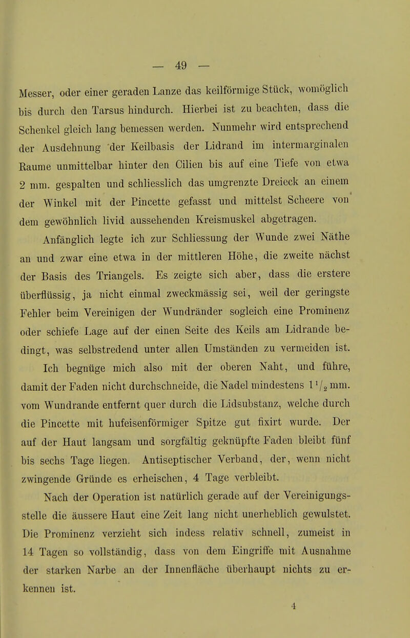Messer, oder einer geraden Lanze das keilförmige Stück, womöglich bis durch den Tarsus hindurch. Hierbei ist zu beachten, dass die Schenkel gleich lang bemessen werden. Nunmehr wird entsprechend der Ausdehnung der Keilbasis der Lidrand im intermarginalen Räume unmittelbar hinter den Cilien bis auf eine Tiefe von etwa 2 mm. gespalten und schliesslich das umgrenzte Dreieck an einem der Winkel mit der Pincette gefasst und mittelst Scheere von dem gewöhnlich livid aussehenden Kreismuskel abgetragen. Anfänglich legte ich zur Schliessung der Wunde zwei Näthe an und zwar eine etwa in der mittleren Höhe, die zweite nächst der Basis des Triangels. Es zeigte sich aber, dass die erstere überflüssig, ja nicht einmal zweckmässig sei, weil der geringste Fehler beim Vereinigen der Wundränder sogleich eine Prominenz oder schiefe Lage auf der einen Seite des Keils am Lidrande be- dingt, was selbstredend unter allen Umständen zu vermeiden ist. Ich begnüge mich also mit der oberen Naht, und führe, damit der Faden nicht durchschneide, die Nadel mindestens 1J/2 mm. vom Wundrande entfernt quer durch die Lidsubstanz, welche durch die Pincette mit hufeisenförmiger Spitze gut fixirt wurde. Der auf der Haut langsam und sorgfältig geknüpfte Fadeu bleibt fünf bis sechs Tage liegen. Antiseptischer Verband, der, wenn nicht zwingende Gründe es erheischen, 4 Tage verbleibt. Nach der Operation ist natürlich gerade auf der Vereinigungs- stelle die äussere Haut eine Zeit lang nicht unerheblich gewulstet. Die Prominenz verzieht sich indess relativ schnell, zumeist in 14 Tagen so vollständig, dass von dem Eingriffe mit Ausnahme der starken Narbe an der Innenfläche überhaupt nichts zu er- kennen ist.