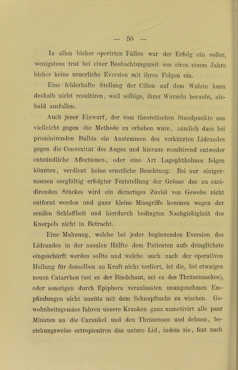 In allen bisher opcrirten Fällen war der Erfolg ein voller, wenigstens trat bei einer Beobachtungszeit von circa einem Jahre bisher keine neuerliche Eversion mit ihren Folgen ein. Eine fehlerhafte Stellung der Cilien auf dem Wulste kann deshalb nicht resultiren, weil selbige, ihrer Wurzeln beraubt, als- bald ausfallen. Auch jener Einwurf, der vom theoretischen Standpunkte aus vielleicht gegen die Methode zu erheben wäre, nämlich dass bei prominirenden Bulbis ein Anstemmen des verkürzten Lidrandes gegen die Convexität des Auges und hieraus resultirend entweder entzündliche Affectionen, oder eine Art Lagophthalmos folgen könnten, verdient keine ernstliche Beachtung. Bei nur einiger- massen sorgfältig erfolgter Feststellung der Grösse des zu exci- direnden Stückes wird ein derartiges Zuviel von Gewebe nicht entfernt werden und ganz kleine Missgriffe kommen wegen der senilen Schlaffheit und hierdurch bedingten Nachgiebigkeit des Knorpels nicht in Betracht. Eine Mahnung, welche bei jeder beginnenden Eversion des Lidrandes in der nasalen Hälfte dem Patienten aufs dringlichste eingeschärft werden sollte und welche auch nach der operativen Heilung für denselben an Kraft nicht verliert, ist die, bei etwaigen neuen Catarrhen (sei es der Bindehaut, sei es des Thränensackes), oder sonstigen durch Epiphora veranlassten unangenehmen Em- pfindungen nicht unnütz mit dem Schnupftuche zu wischen. Ge- wohnheitsgemäss fahren unsere Kranken ganz unmotivirt alle paar Minuten an die Carunkel und den Thränensee und dehnen, be- ziehungsweise ectropioniren das untere Lid, indem sie, fest nach