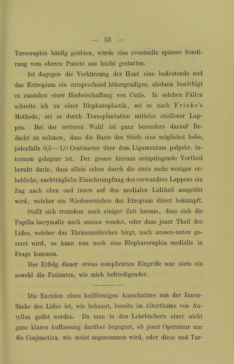 Tarsoraphie häufig geübten, würde eine eventuelle spätere Sondi- rung vom oberen Puncte aus leicht gestatten. Ist dagegen die Verkürzung der Haut eine bedeutende und das Ectropium ein entsprechend höhergradiges, alsdann benöthigt es zunächst einer Herbeischaffung von Cutis. In solchen Fällen schreite ich zu einer Blepharoplastik, sei es nach Fricke's Methode, sei es durch Transplantation mittelst stielloser Lap- pen. Bei der ersteren Wahl ist ganz besonders darauf Be- dacht zu nehmen, dass die Basis des Stiels eine möglichst hohe, jedenfalls 0,5 — 1,0 Centimeter über dem Ligamentum palpebr. in- ternum gelegene ist. Der grosse hieraus entspringende Vortheil beruht darin, dass allein schon durch die stets mehr weniger er- hebliche, nachträgliche Einschrumpfung des verwandten Lappens ein Zug nach oben und innen auf den medialen Lidtheil ausgeübt wird, welcher ein Wiedererstehen des Etropium direct bekämpft. Stellt sich trotzdem nach einiger Zeit heraus, dass sich die Papilla lacrymalis nach aussen wendet, oder dass jener Theil des Lides, welcher das Thränenröhrchen birgt, nach aussen-unten ge- zerrt wird, so kann nun noch eine Blepharoraphia medialis in Frage kommen. Der Erfolg dieser etwas complicirten Eingriffe war stets ein sowohl die Patienten, wie mich befriedigender. Die Excision eines keilförmigen Ausschnittes aus der Innen- fläche des Lides ist, wie bekannt, bereits im Alterthume von An- tyllus geübt worden. Da man in den Lehrbüchern einer nicht ganz klaren Auffassung darüber begegnet, ob jener Operateur nur die Conjunctiva, wie meist angenommen wird, oder diese und Tar-