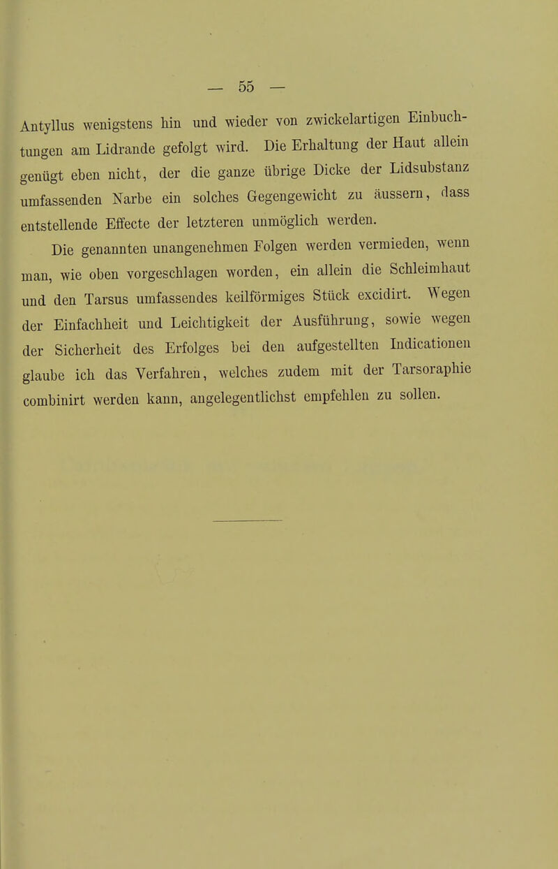 Antyllus wenigstens hin und wieder von zwickelartigen Einbuch- tungen am Lidrande gefolgt wird. Die Erhaltung der Haut allein genügt eben nicht, der die ganze übrige Dicke der Lidsubstanz umfassenden Narbe ein solches Gegengewicht zu äussern, dass entstellende Effecte der letzteren unmöglich werden. Die genannten unangenehmen Folgen werden vermieden, wenn man, wie oben vorgeschlagen worden, ein allein die Schleimhaut und den Tarsus umfassendes keilförmiges Stück excidirt. Wegen der Einfachheit und Leichtigkeit der Ausführung, sowie wegen der Sicherheit des Erfolges bei den aufgestellten Indurationen glaube ich das Verfahren, welches zudem mit der Tarsoraphie combinirt werden kann, angelegentlichst empfehlen zu sollen.