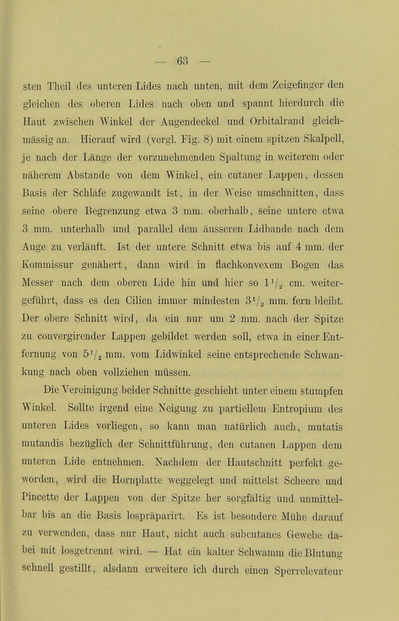 sten Theil des unteren Lides nach unten, mit dem Zeigefinger den gleichen des oberen Lides nach oben und spannt hierdurch die Haut zwischen Winkel der Augendeckel und Orbitalrand gleich- massig an. Hierauf wird (vergl. Fig. 8) mit einem spitzen Skalpell, je nach der Länge der vorzunehmenden Spaltung in weiterem oder näherem Abstände von dem Winkel, ein cutaner Lappen, dessen Basis der Schläfe zugewandt ist, in der Weise umschnitten, dass seine obere Begrenzung etwa 3 mm. oberhalb, seine untere etwa 3 mm. unterhalb und parallel dem äusseren Lidbande nach dem Auge zu verläuft. Ist der untere Schnitt etwa bis auf 4 mm. der Kommissur genähert, dann wird in flachkonvexem Bogen das Messer nach dem oberen Lide hin und hier so l1/* cm. weiter- geführt, dass es den Cilien immer mindesten 31/., mm. fern bleibt. Der obere Schnitt wird, da ein nur um 2 mm. nach der Spitze zu convergirender Lappen gebildet werden soll, etwa in einer Ent- fernung von 5'/2 mm. vom Lidwinkel seine entsprechende Schwan- kung nach oben vollziehen müssen. Die Vereinigung beider Schnitte geschieht unter einem stumpfen Winkel. Sollte irgend eine Neigung zu partiellem Entropium des unteren Lides vorliegen, so kann man natürlich auch, mutatis mutandis bezüglich der Schnittführung, den cutanen Lappen dem unteren Lide entnehmen. Nachdem der Hautschnitt perfekt ge- worden, wird die Hornplatte weggelegt und mittelst Scheere und Pincette der Lappen von der Spitze her sorgfältig und unmittel- bar bis an die Basis lospräparirt. Es ist besondere Mühe darauf zu verwenden, dass nur Haut, nicht auch subcutanes Gewebe da- bei mit losgetrennt wird. — Hat ein kalter Schwamm die Blutung schnell gestillt, alsdann erweitere ich durch einen Sperrelevateur
