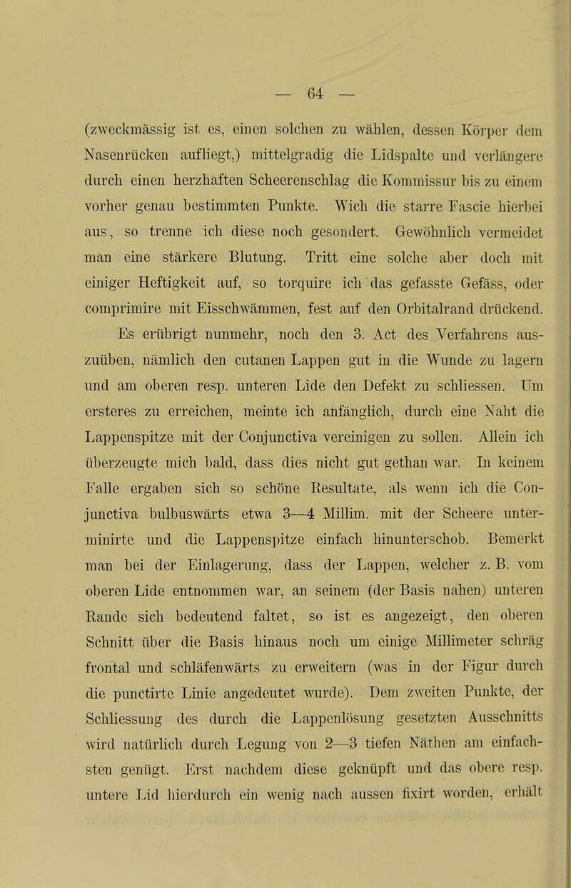 (zweckmässig ist es, einen solchen zu wählen, dessen Körper dem Nasenrücken aufliegt,) mittelgradig die Lidspalte und verlängere durch einen herzhaften Scheerenschlag die Kommissur bis zu einem vorher genau bestimmten Punkte. Wich die starre Fascie hierbei aus, so trenne ich diese noch gesondert. Gewöhnlich vermeidet man eine stärkere Blutung. Tritt eine solche aber doch mit einiger Heftigkeit auf, so torquire ich das gefasste Gefäss, oder comprimire mit Eisschwämmen, fest auf den Orbitalrand drückend. Es erübrigt nunmehr, noch den 3. Act des Verfahrens aus- zuüben, nämlich den cutanen Lappen gut in die Wunde zu lagern und am oberen resp. unteren Lide den Defekt zu schliessen. Um ersteres zu erreichen, meinte ich anfänglich, durch eine Naht die Lappenspitze mit der Conjunctiva vereinigen zu sollen. Allein ich überzeugte mich bald, dass dies nicht gut gethan war. In keinem Falle ergaben sich so schöne Resultate, als wenn ich die Con- junctiva bulbuswärts etwa 3—4 Millim. mit der Scheere unter- minirte und die Lappenspitze einfach hinunterschob. Bemerkt man bei der Einlagerung, dass der Lappen, welcher z. B. vom oberen Lide entnommen war, an seinem (der Basis nahen) unteren Bande sich bedeutend faltet, so ist es angezeigt, den oberen Schnitt über die Basis hinaus noch um einige Millimeter schräg- frontal und schläfenwärts zu erweitern (was in der Figur durch die punetirte Linie angedeutet wurde). Dem zweiten Punkte, der Schliessung des durch die Lappenlösung gesetzten Ausschnitts wird natürlich durch Legung von 2—3 tiefen Näthen am einfach- sten genügt. Erst nachdem diese geknüpft und das obere resp. untere Lid hierdurch ein wenig nach aussen fixirt worden, erhält