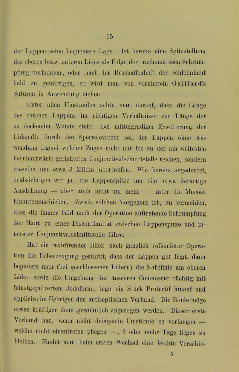 der Lappen seine bequemste Lage. Ist bereits eine Spitzstellung des oberen bezw. unteren Lides als Folge der trachomatösen Schrum- pfung vorhanden, oder nach der Beschaffenheit der Schleimhaut bald zu gewärtigen, so wird man von vornherein Gaillard's Suturen in Anwendung ziehen. Unter allen Umständen achte man darauf, dass die Länge des cutanen Lappens im richtigen Verhältnisse zur Länge der zu deckenden Wunde steht. Bei mittelgradiger Erweiterung der Lidspalte durch den Sperrelevateur soll der Lappen ohne An- wendung irgend welchen Zuges nicht nur bis zu der am weitesten hornhautwärts gerichteten Conjunctivalschnittstelle reichen, sondern dieselbe um etwa 3 Millim. übertreffen. Wie bereits angedeutet, beabsichtigen wir ja, die Lappenspitze um eine etwa derartige Ausdehnung — aber auch nicht um mehr — unter die Mucosa hinunterzuschieben. Zweck solchen Vorgehens ist, zu vermeiden, dass die immer bald nach der Operation auftretende Schrumpfung der Haut zu einer Discontinuität zwischen Lappenspitze und in- nerster Conjunctivalschnittstelle führe. Hat ein revidirender Blick nach gänzlich vollendeter Opera- tion die Ueberzcugung gestärkt, dass der Lappen gut liegt, dann bepudere man (bei geschlossenen Lidern) die Nahtlinie am oberen Lide, sowie die Umgebung der äusseren Commissur tüchtig mit feinstgepulvertem Jodoform, lege ein Stück Protectif hinauf und applicire im Uebrigen den antiseptischen Verband. Die Binde möge etwas kräftiger denn gewöhnlich angezogen werden. Dieser erste Verband hat, wenn nicht dringende Umstände es verlangen — welche nicht einzutreten pflegen —, 3 oder mehr Tage liegen zu bleiben. Findet man beim ersten Wechsel eine leichte Verschie- 5