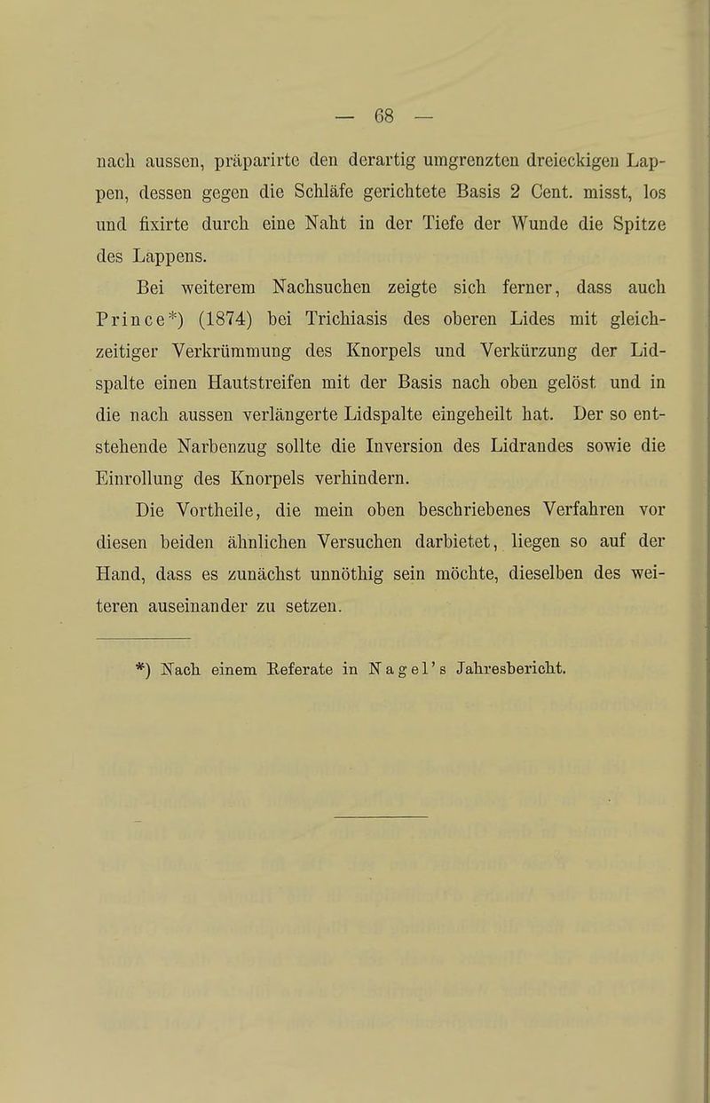 nach aussen, präparirte den derartig umgrenzten dreieckigen Lap- pen, dessen gegen die Schläfe gerichtete Basis 2 Cent, misst, los und fixirte durch eine Naht in der Tiefe der Wunde die Spitze des Lappens. Bei weiterem Nachsuchen zeigte sich ferner, dass auch Prince*) (1874) bei Trichiasis des oberen Lides mit gleich- zeitiger Verkrümmung des Knorpels und Verkürzung der Lid- spalte einen Hautstreifen mit der Basis nach oben gelöst und in die nach aussen verlängerte Lidspalte eingeheilt hat. Der so ent- stehende Narbenzug sollte die Inversion des Lidrandes sowie die Einrollung des Knorpels verhindern. Die Vortheile, die mein oben beschriebenes Verfahren vor diesen beiden ähnlichen Versuchen darbietet, liegen so auf der Hand, dass es zunächst unnöthig sein möchte, dieselben des wei- teren auseinander zu setzen. *) Nach, einem Referate in Nagel's Jahresbericht.