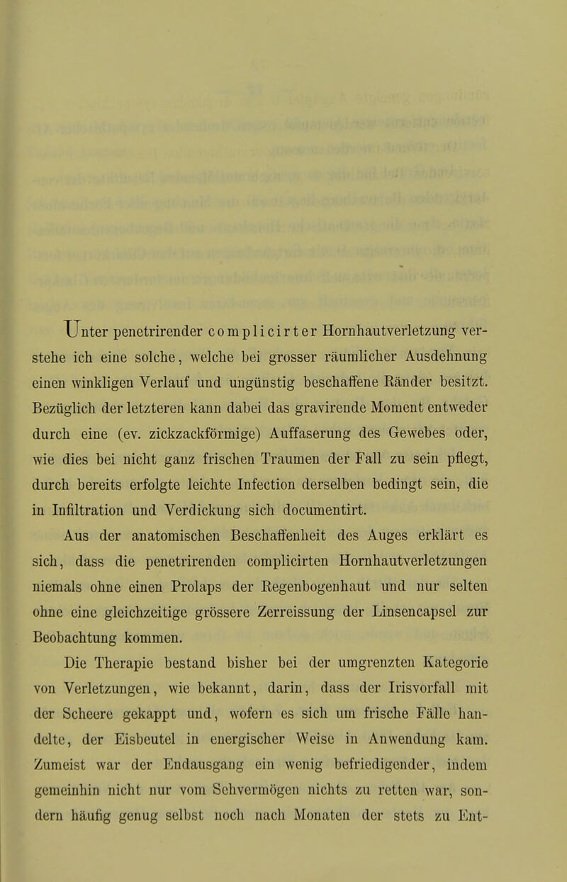 Unter penetrirender complicirter Hornhautverletzung ver- stehe ich eine solche, welche bei grosser räumlicher Ausdehnung einen winkligen Verlauf und ungünstig beschaffene Ränder besitzt. Bezüglich der letzteren kann dabei das gravirende Moment entweder durch eine (ev. zickzackförmige) Auffaserung des Gewebes oder, wie dies bei nicht ganz frischen Traumen der Fall zu sein pflegt, durch bereits erfolgte leichte Infection derselben bedingt sein, die in Infiltration und Verdickung sich documentirt. Aus der anatomischen Beschaffenheit des Auges erklärt es sich, dass die penetrirenden complicirten Hornhautverletzungen niemals ohne einen Prolaps der Regenbogenhaut und nur selten ohne eine gleichzeitige grössere Zerreissung der Linsencapsel zur Beobachtung kommen. Die Therapie bestand bisher bei der umgrenzten Kategorie von Verletzungen, wie bekannt, darin, dass der Irisvorfall mit der Scheere gekappt und, wofern es sich um frische Fälle han- delte, der Eisbeutel in energischer Weise in Anwendung kam. Zumeist war der Endausgang ein wenig befriedigender, indem gemeinhin nicht nur vom Sehvermögen nichts m retten war, son- dern häufig genug selbst noch nach Monaten der stets zu Ent-