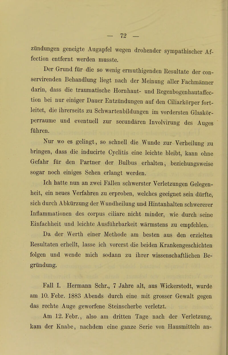 Zündungen geneigte Augapfel wegen drohender sympathischer Af- fection entfernt werden musste. Der Grund für die so wenig ermuthigenden Resultate der con- servirenden Behandlung liegt nach der Meinung aller Fachmänner darin, dass die traumatische Hornhaut- und Regenbogenhautaffec- tion bei nur einiger Dauer Entzündungen auf den Ciliarkörper fort- leitet, die ihrerseits zu Schwartenbildungen im vordersten Glaskör- perraume und eventuell zur secundären Involvirung des Auges führen. Nur wo es gelingt, so schnell die Wunde zur Verheilung zu bringen, dass die inducirte Cyclitis eine leichte bleibt, kann ohne Gefahr für den Partner der Bulbus erhalten, beziehungsweise sogar noch einiges Sehen erlangt werden. Ich hatte nun an zwei Fällen schwerster Verletzungen Gelegen- heit, ein neues Verfahren zu erproben, welches geeignet sein dürfte, sich durch Abkürzung der Wundheilung und Hintanhalten schwererer Inflammationen des corpus ciliare nicht minder, wie durch seine Einfachheit und leichte Ausführbarkeit wärmstens zu empfehlen. Da der Werth einer Methode am besten aus den erzielten Resultaten erhellt, lasse ich vorerst die beiden Krankengeschichten folgen und wende mich sodann zu ihrer wissenschaftlichen Be- gründung. Fall I. Hermann Sehr., 7 Jahre alt, aus Wickerstedt, wurde am 10. Febr. 1883 Abends durch eine mit grosser Gewalt gegen das rechte Auge geworfene Steinscherbe verletzt. Am 12. Febr., also am dritten Tage nach der Verletzung, kam der Knabe, nachdem eine ganze Serie von Hausmitteln an-