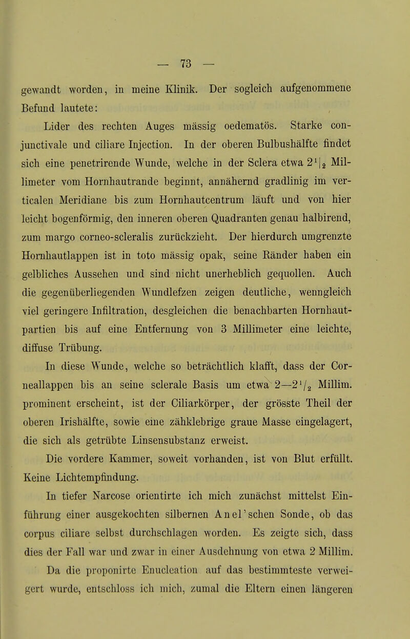 gewandt worden, in meine Klinik. Der sogleich aufgenommene Befund lautete: Lider des rechten Auges massig oedematös. Starke con- junctivae und ciliare Injection. In der oberen Bulbushälfte findet sich eine penetrirende Wunde, welche in der Sclera etwa 2112 Mil- limeter vom Hornhautrande beginnt, annähernd gradlinig im ver- ticalen Meridiane bis zum Hornhautcentrum läuft und von hier leicht bogenförmig, den inneren oberen Quadranten genau halbirend, zum margo corneo-scleralis zurückzieht. Der hierdurch umgrenzte Hornhautlappen ist in toto mässig opak, seine Ränder haben ein gelbliches Aussehen und sind nicht unerheblich gequollen. Auch die gegenüberliegenden Wundlefzen zeigen deutliche, wenngleich viel geringere Infiltration, desgleichen die benachbarten Hornhaut- partien bis auf eine Entfernung von 3 Millimeter eine leichte, diffuse Trübung. In diese Wunde, welche so beträchtlich klafft, dass der Cor- neallappen bis an seine sclerale Basis um etwa 2—2l/2 Millim. prominent erscheint, ist der Ciliarkörper, der grösste Theil der oberen Irishälfte, sowie eine zähklebrige graue Masse eingelagert, die sich als getrübte Linsensubstanz erweist. Die vordere Kammer, soweit vorhanden, ist von Blut erfüllt. Keine Lichtempfindung. In tiefer Narcose orientirte ich mich zunächst mittelst Ein- führung einer ausgekochten silbernen Anel'sehen Sonde, ob das corpus ciliare selbst durchschlagen worden. Es zeigte sich, dass dies der Fall war und zwar in einer Ausdehnung von etwa 2 Millim. Da die proponirte Enuclcation auf das bestimmteste verwei- gert wurde, entschloss ich mich, zumal die Eltern einen längeren