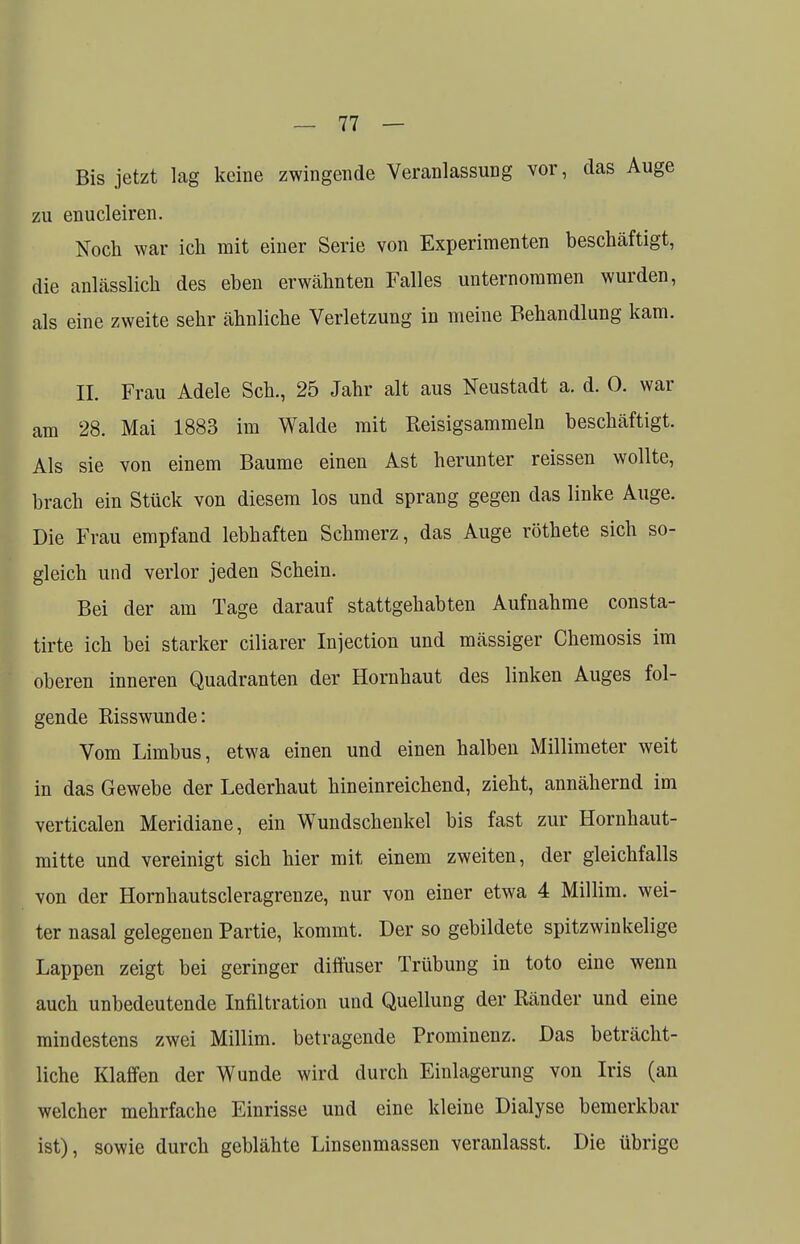 Bis jetzt lag keine zwingende Veranlassung vor, das Auge zu enucleiren. Noch war ich mit einer Serie von Experimenten beschäftigt, die anlässlich des eben erwähnten Falles unternommen wurden, als eine zweite sehr ähnliche Verletzung in meine Behandlung kam. II. Frau Adele Seh., 25 Jahr alt aus Neustadt a. d. 0. war am 28. Mai 1883 im Walde mit Reisigsammeln beschäftigt. Als sie von einem Baume einen Ast herunter reissen wollte, brach ein Stück von diesem los und sprang gegen das linke Auge. Die Frau empfand lebhaften Schmerz, das Auge röthete sich so- gleich und verlor jeden Schein. Bei der am Tage darauf stattgehabten Aufnahme consta- tirte ich bei starker ciliarer Injection und mässiger Chemosis im oberen inneren Quadranten der Hornhaut des linken Auges fol- gende Risswunde: Vom Limbus, etwa einen und einen halben Millimeter weit in das Gewebe der Lederhaut hineinreichend, zieht, annähernd im verticalen Meridiane, ein Wundschenkel bis fast zur Hornhaut- mitte und vereinigt sich hier mit einem zweiten, der gleichfalls von der Hornhautscleragrenze, nur von einer etwa 4 Millim. wei- ter nasal gelegenen Partie, kommt. Der so gebildete spitzwinkelige Lappen zeigt bei geringer diffuser Trübung in toto eine wenn auch unbedeutende Infiltration und Quellung der Ränder und eine mindestens zwei Millim. betragende Prominenz. Das beträcht- liche Klaffen der Wunde wird durch Einlagerung von Iris (an welcher mehrfache Einrisse und eine kleine Dialyse bemerkbar ist), sowie durch geblähte Linsenmassen veranlasst. Die übrige