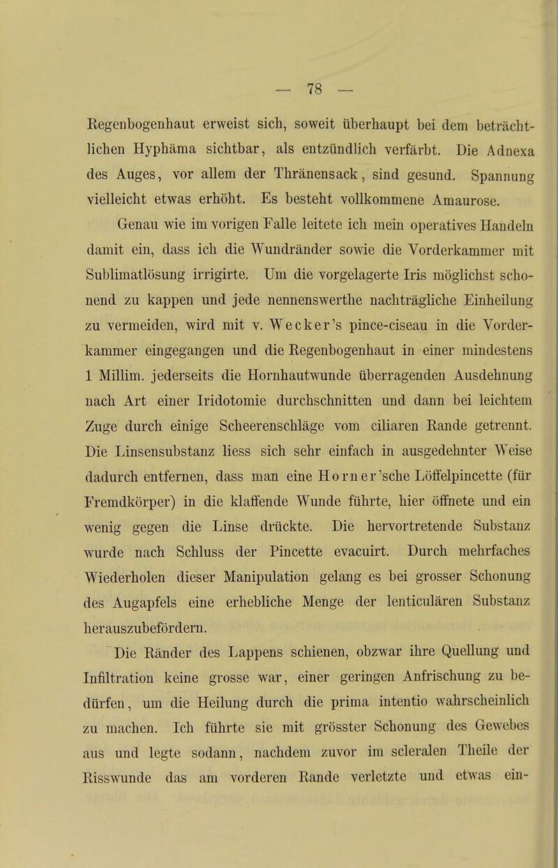 Regenbogenhaut erweist sich, soweit überhaupt bei dem beträcht- lichen Hyphäma sichtbar, als entzündlich verfärbt. Die Adnexa des Auges, vor allem der Thränensack, sind gesund. Spannung vielleicht etwas erhöht. Es besteht vollkommene Amaurose. Genau wie im vorigen Falle leitete ich mein operatives Handeln damit ein, dass ich die Wundränder sowie die Vorderkammer mit Sublimatlösung irrigirte. Um die vorgelagerte Iris möglichst scho- nend zu kappen und jede nennenswerthe nachträgliche Einheilung zu vermeiden, wird mit v. Wecker's pince-ciseau in die Vorder- kammer eingegangen und die Regenbogenhaut in einer mindestens 1 Millim. jederseits die Hornhautwunde überragenden Ausdehnung nach Art einer Iridotomie durchschnitten und dann bei leichtem Zuge durch einige Scheerenschläge vom ciliaren Rande getrennt. Die Linsensubstanz liess sich sehr einfach in ausgedehnter Weise dadurch entfernen, dass man eine Horner'sche Löffelpincette (für Fremdkörper) in die klaffende Wunde führte, hier öffnete und ein wenig gegen die Linse drückte. Die hervortretende Substanz wurde nach Schluss der Pincette evaeuirt. Durch mehrfaches Wiederholen dieser Manipulation gelang es bei grosser Schonung des Augapfels eine erhebliche Menge der lenticulären Substanz herauszubefördern. Die Ränder des Lappens schienen, obzwar ihre Quellung und Infiltration keine grosse war, einer geringen Anfrischung zu be- dürfen, um die Heilung durch die prima intentio wahrscheinlich zu machen. Ich führte sie mit grösster Schonung des Gewebes aus und legte sodann, nachdem zuvor im scleralen Theile der Risswunde das am vorderen Rande verletzte und etwas ein-