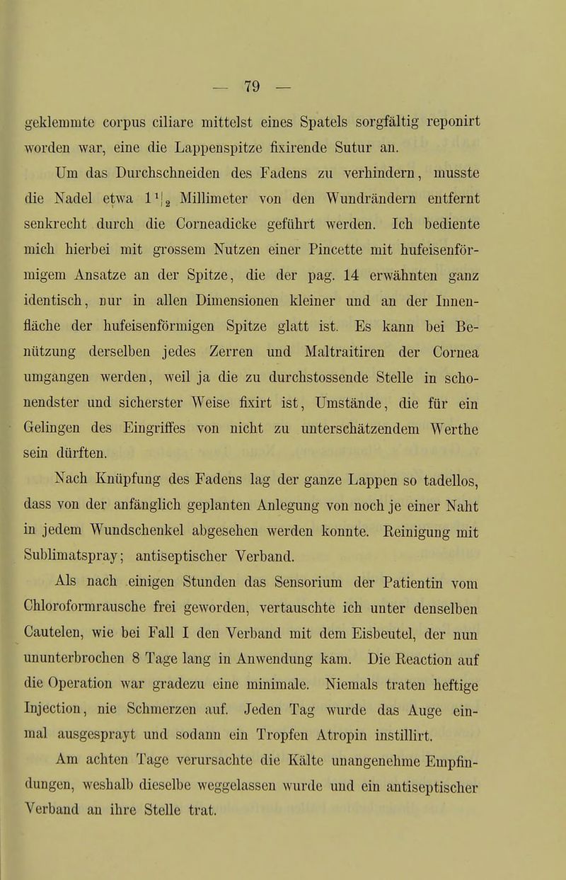 geklemmte corpus ciliare mittelst eines Spatels sorgfältig reponirt worden war, eine die Lappenspitze fixirende Sutur an. Um das Durchschneiden des Fadens zu verhindern, musste die Nadel etwa l1^ Millimeter von den Wundrändern entfernt senkrecht durch die Corneadicke geführt werden. Ich bediente mich hierbei mit grossem Nutzen einer Pincette mit hufeisenför- migem Ansätze an der Spitze, die der pag. 14 erwähnten ganz identisch, nur in allen Dimensionen kleiner und an der Innen- fläche der hufeisenförmigen Spitze glatt ist. Es kann bei Be- nützung derselben jedes Zerren und Maltraitiren der Cornea umgangen werden, weil ja die zu durchstossende Stelle in scho- nendster und sicherster Weise fixirt ist, Umstände, die für ein Gelingen des Eingriffes von nicht zu unterschätzendem Werthe sein dürften. Nach Knüpfung des Fadens lag der ganze Lappen so tadellos, dass von der anfänglich geplanten Anlegung von noch je einer Naht in jedem Wundschenkel abgesehen werden konnte. Reinigung mit Sublimatspray; antiseptischer Verband. Als nach einigen Stunden das Sensorium der Patientin vom Chloroformrausche frei geworden, vertauschte ich unter denselben Cautelen, wie bei Fall I den Verband mit dem Eisbeutel, der nun ununterbrochen 8 Tage lang in Anwendung kam. Die Reaction auf die Operation war gradezu eine minimale. Niemals traten heftige Injection, nie Schmerzen auf. Jeden Tag wurde das Auge ein- mal ausgesprayt und sodann ein Tropfen Atropin instillirt. Am achten Tage verursachte die Kälte unangenehme Empfin- dungen, weshalb dieselbe weggelassen wurde und ein antiseptischer A^erband an ihre Stelle trat.