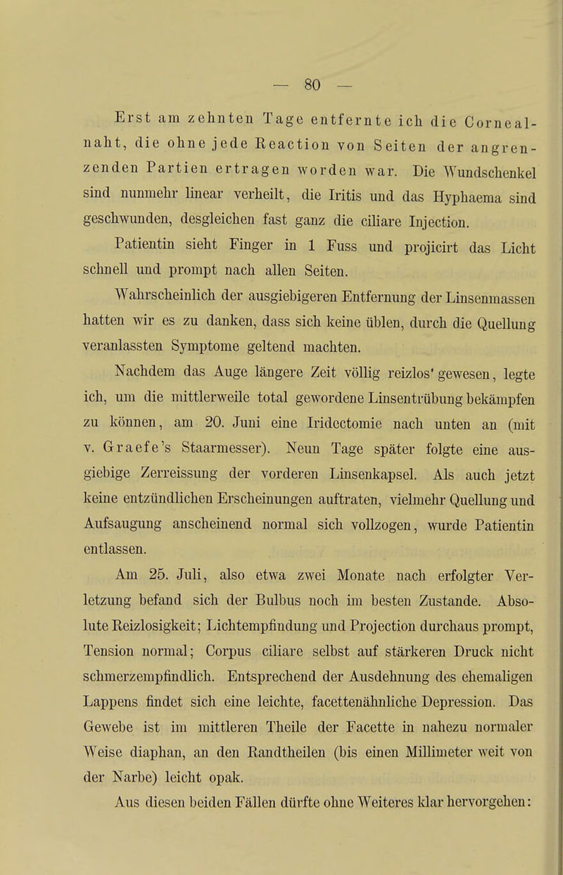 Erst am zehnten Tage entfernte ich die Corneal- naht, die ohne jede Reaction von Seiten der angren- zenden Partien ertragen worden war. Die Wundschenkel sind nunmehr linear verheilt, die Iritis und das Hyphaema sind geschwunden, desgleichen fast ganz die ciliare Injection. Patientin sieht Finger in 1 Fuss und projicirt das Licht schnell und prompt nach allen Seiten. Wahrscheinlich der ausgiebigeren Entfernung der Linsenmassen hatten wir es zu danken, dass sich keine üblen, durch die Quellung veranlassten Symptome geltend machten. Nachdem das Auge längere Zeit völlig reizlos' gewesen, legte ich, um die mittlerweile total gewordene Linsentrübung bekämpfen zu können, am 20. Juni eine Iridectomie nach unten an (mit v. Graefe's Staarmesser). Neun Tage später folgte eine aus- giebige Zerreissung der vorderen Linsenkapsel. Als auch jetzt keine entzündlichen Erscheinungen auftraten, vielmehr Quellung und Aufsaugung anscheinend normal sich vollzogen, wurde Patientin entlassen. Am 25. Juli, also etwa zwei Monate nach erfolgter Ver- letzung befand sich der Bulbus noch im besten Zustande. Abso- lute Reizlosigkeit; Lichtempfindung und Projection durchaus prompt, Tension normal; Corpus ciliare selbst auf stärkeren Druck nicht schmerzempfindlich. Entsprechend der Ausdehnung des ehemaligen Lappens findet sich eine leichte, facettenähnliche Depression. Das Gewebe ist im mittleren Theile der Facette in nahezu normaler Weise diaphan, an den Randtheilen (bis einen Millimeter weit von der Narbe) leicht opak. Aus diesen beiden Fällen dürfte ohne Weiteres klar hervorgehen: