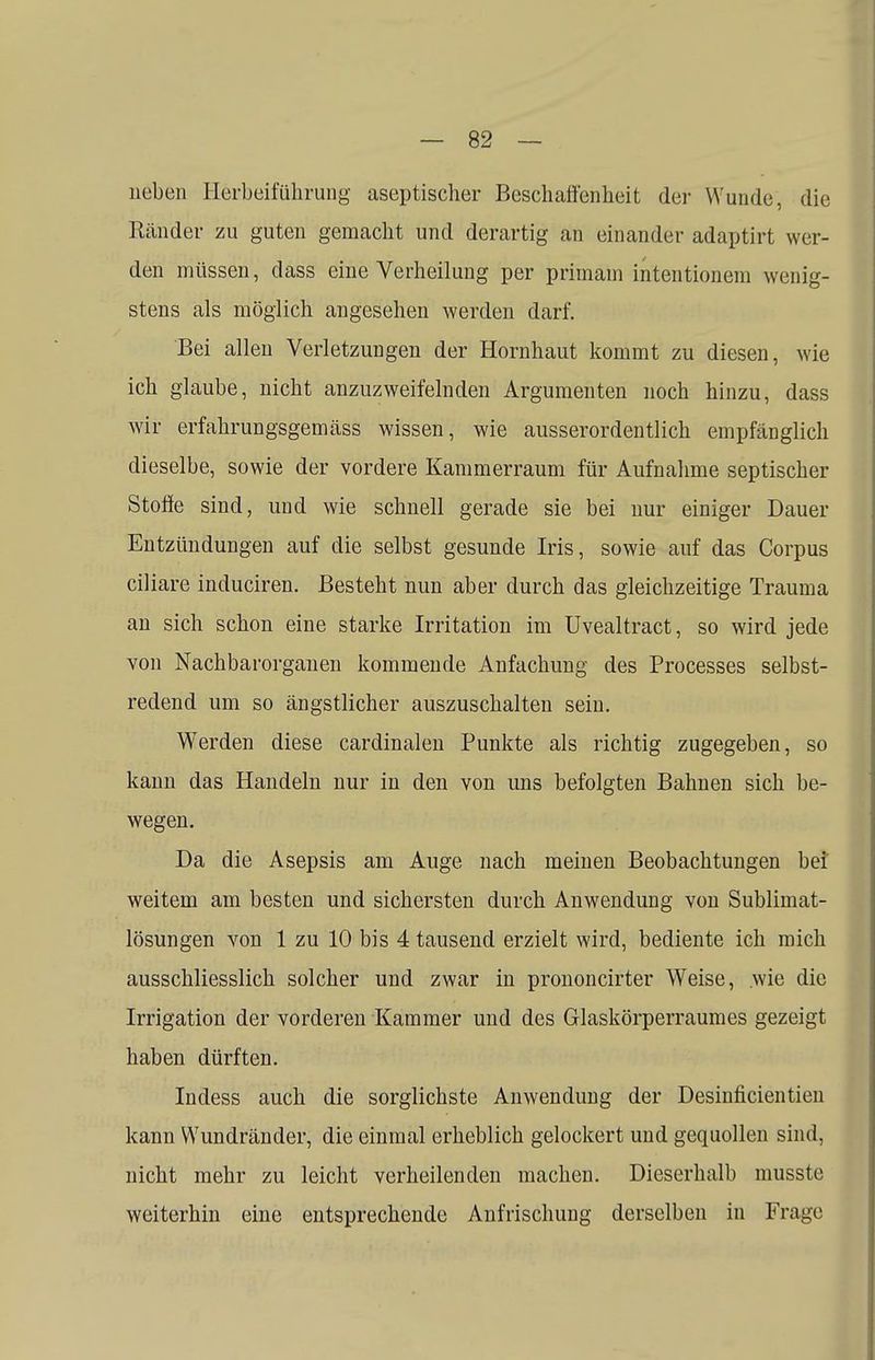 neben Herbeiführung aseptischer Beschaffenheit der Wunde, die Ränder zu guten gemacht und derartig an einander adaptirt wer- den müssen, dass eine Verheilung per primain intentionem wenig- stens als möglich angesehen werden darf. Bei allen Verletzungen der Hornhaut kommt zu diesen, wie ich glaube, nicht anzuzweifelnden Argumenten noch hinzu, dass wir erfahrungsgemäss wissen, wie ausserordentlich empfänglich dieselbe, sowie der vordere Kammerraum für Aufnahme septischer Stoffe sind, und wie schnell gerade sie bei nur einiger Dauer Entzündungen auf die selbst gesunde Iris, sowie auf das Corpus ciliare induciren. Besteht nun aber durch das gleichzeitige Trauma an sich schon eine starke Irritation im Uvealtract, so wird jede von Nachbarorganen kommende Anfachung des Processes selbst- redend um so ängstlicher auszuschalten sein. Werden diese cardinalen Punkte als richtig zugegeben, so kann das Handeln nur in den von uns befolgten Bahnen sich be- wegen. Da die Asepsis am Auge nach meinen Beobachtungen bei weitem am besten und sichersten durch Anwendung von Sublimat- lösungen von 1 zu 10 bis 4 tausend erzielt wird, bediente ich mich ausschliesslich solcher und zwar in prononcirter Weise, wie die Irrigation der vorderen Kammer und des Glaskörperraumes gezeigt haben dürften. Indess auch die sorglichste Anwendung der Desinficientien kann Wundränder, die einmal erheblich gelockert und gequollen sind, nicht mehr zu leicht verheilenden machen. Dieserhalb musste weiterhin eine entsprechende Anfrischung derselben in Frage