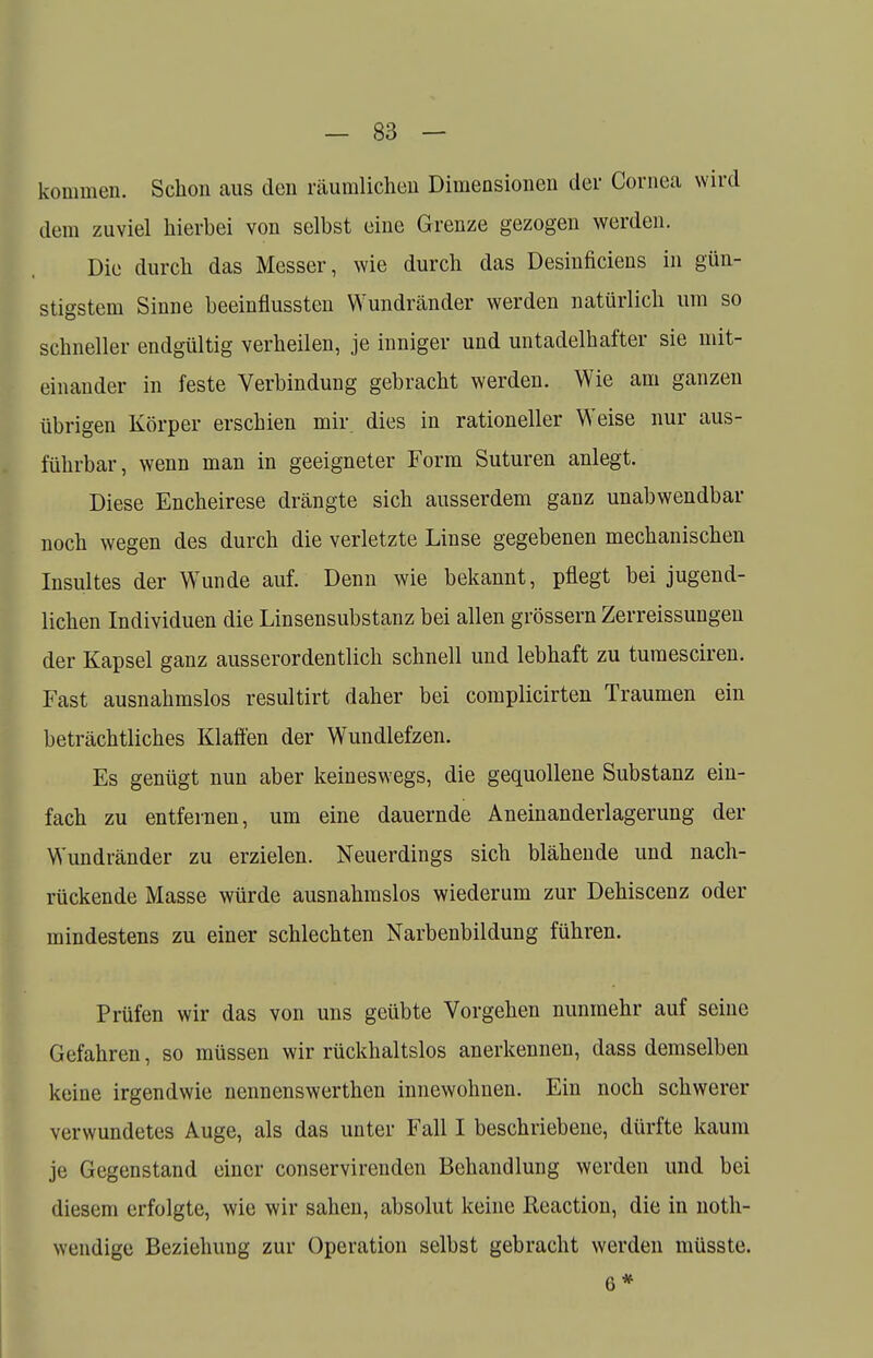 kommen. Schon aus den räumlichen Dimensionen der Cornea wird dem zuviel hierbei von selbst eine Grenze gezogen werden. Die durch das Messer, wie durch das Desinficiens in gün- stigstem Sinne beeinflussten VYundränder werden natürlich um so schneller endgültig verheilen, je inniger und untadelhafter sie mit- einander in feste Verbindung gebracht werden. Wie am ganzen übrigen Körper erschien mir dies in rationeller Weise nur aus- führbar, wenn man in geeigneter Form Suturen anlegt. Diese Encheirese drängte sich ausserdem ganz unabwendbar noch wegen des durch die verletzte Linse gegebenen mechanischen Insultes der WTunde auf. Denn wie bekannt, pflegt bei jugend- lichen Individuen die Linsensubstanz bei allen grössern Zerreissungen der Kapsel ganz ausserordentlich schnell und lebhaft zu tumesciren. Fast ausnahmslos resultirt daher bei complicirten Traumen ein beträchtliches Klaffen der Wundlefzen. Es genügt nun aber keineswegs, die gequollene Substanz ein- fach zu entfernen, um eine dauernde Aneinanderlagerung der Wundränder zu erzielen. Neuerdings sich blähende und nach- rückende Masse würde ausnahmslos wiederum zur Dehiscenz oder mindestens zu einer schlechten Narbenbildung führen. Prüfen wir das von uns geübte Vorgehen nunmehr auf seine Gefahren, so müssen wir rückhaltslos anerkennen, dass demselben keine irgendwie nennenswerthen innewohnen. Ein noch schwerer verwundetes Auge, als das unter Fall I beschriebene, dürfte kaum je Gegenstand einer conservirenden Behandlung werden und bei diesem erfolgte, wie wir sahen, absolut keine Reaction, die in noth- wendige Beziehung zur Operation selbst gebracht werden müsste. 6*