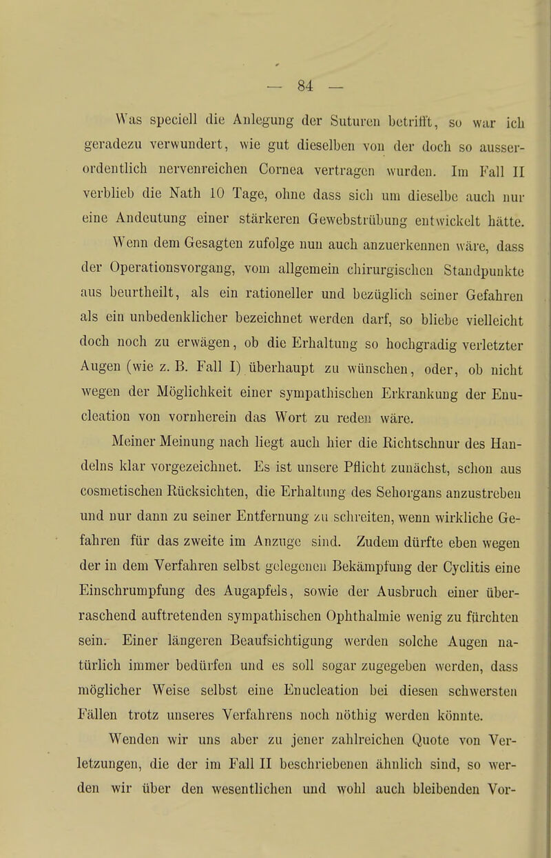 Was speciell die Anlegung der Suturen betrifft, so war ich geradezu verwundert, wie gut dieselben von der doch so ausser- ordentlich nervenreichen Cornea vertragen wurden. Im Fall II verblieb die Nath 10 Tage, ohne dass sich um dieselbe auch nur eine Andeutung einer stärkeren Gewebstiübung entwickelt hätte. Wenn dem Gesagten zufolge nun auch anzuerkennen wäre, dass der Operationsvorgang, vom allgemein chirurgischen Standpunkte aus beurtheilt, als ein rationeller und bezüglich seiner Gefahren als ein unbedenklicher bezeichnet werden darf, so bliebe vielleicht doch noch zu erwägen, ob die Erhaltung so hochgradig verletzter Augen (wie z. B. Fall I) überhaupt zu wünschen, oder, ob nicht wegen der Möglichkeit einer sympathischen Erkrankung der Enu- cleation von vornherein das Wort zu reden wäre. Meiner Meinung nach liegt auch hier die Richtschnur des Han- delns klar vorgezeichnet. Es ist unsere Pflicht zunächst, schon aus cosmetischen Rücksichten, die Erhaltung des Sehorgans anzustreben und nur dann zu seiner Entfernung zu schreiten, wenn wirkliche Ge- fahren für das zweite im Anzüge sind. Zudem dürfte eben wegen der in dem Verfahren selbst gelegenen Bekämpfung der Cyclitis eine Einschrumpfung des Augapfels, sowie der Ausbruch einer über- raschend auftretenden sympathischen Ophthalmie wenig zu fürchten sein. Einer längeren Beaufsichtigung werden solche Augen na- türlich immer bedürfen und es soll sogar zugegeben werden, dass möglicher Weise selbst eine Enucleation bei diesen schwersten Fällen trotz unseres Verfahrens noch nöthig werden könnte. Wenden wir uns aber zu jener zahlreichen Quote von Ver- letzungen, die der im Fall II beschriebenen ähnlich sind, so wer- den wir über den wesentlichen und wohl auch bleibenden Vor-