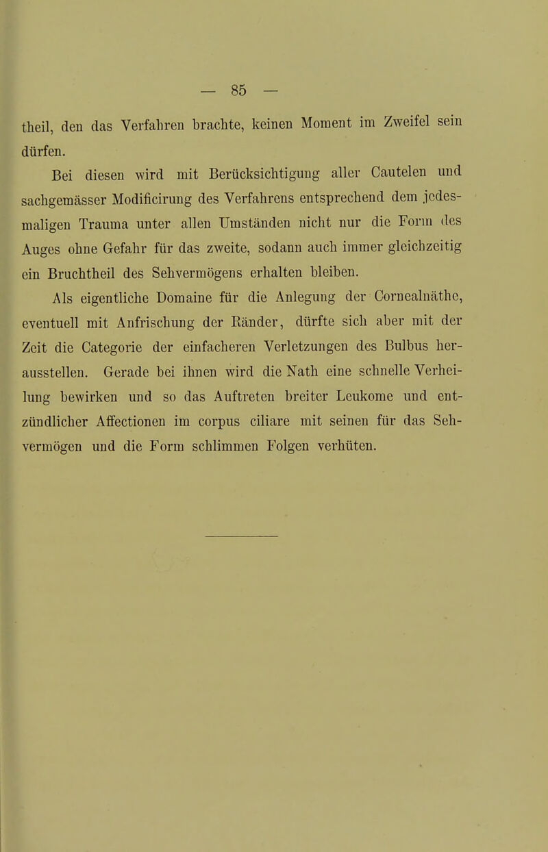 theil, den das Verfahren brachte, keinen Moment im Zweifel sein dürfen. Bei diesen wird mit Berücksichtigung aller Cautelen und sachgemässer Modificirung des Verfahrens entsprechend dem jedes- maligen Trauma unter allen Umständen nicht nur die Form des Auges ohne Gefahr für das zweite, sodann auch immer gleichzeitig ein Bruchtheil des Sehvermögens erhalten bleiben. Als eigentliche Domaine für die Anlegung der Cornealnäthe, eventuell mit Anfrischung der Bänder, dürfte sich aber mit der Zeit die Categorie der einfacheren Verletzungen des Bulbus her- ausstellen. Gerade bei ihnen wird die Nath eine schnelle Verhei- lung bewirken und so das Auftreten breiter Leukome und ent- zündlicher Affectionen im corpus ciliare mit seinen für das Seh- vermögen und die Form schlimmen Folgen verhüten.