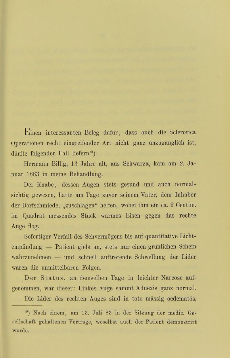 Einen interessanten Beleg dafür, dass auch die Sclerotica Operationen recht eingreifender Art nicht ganz unzugänglich ist, dürfte folgender Fall liefern*). Hermann Billig, 13 Jahre alt, aus Schwarza, kam am 2. Ja- nuar 1883 in meine Behandlung. Der Knabe, dessen Augen stets gesund und auch normal- sichtig gewesen, hatte am Tage zuvor seinem Vater, dem Inhaber der Dorfschmiede, „zuschlagen helfen, wobei ihm ein ca. 2 Centim. im Quadrat messendes Stück warmes Eisen gegen das rechte Auge flog. Sofortiger Verfall des Sehvermögens bis auf quantitative Licht- empfindung — Patient giebt an, stets nur einen grünlichen Schein wahrzunehmen — und schnell auftretende Schwellung der Lider waren die unmittelbaren Folgen. Der Status, an demselben Tage in leichter Narcose auf- genommen, war dieser: Linkes Auge sammt Adnexis ganz normal. Die Lider des rechten Auges sind in toto mässig oedematös, *) Nach, einem, am 13. Juli 83 in der Sitzung der medic. Ge- sellschaft gehaltenen Vortrage, woselbst auch der Patient demonstrirt wurde.