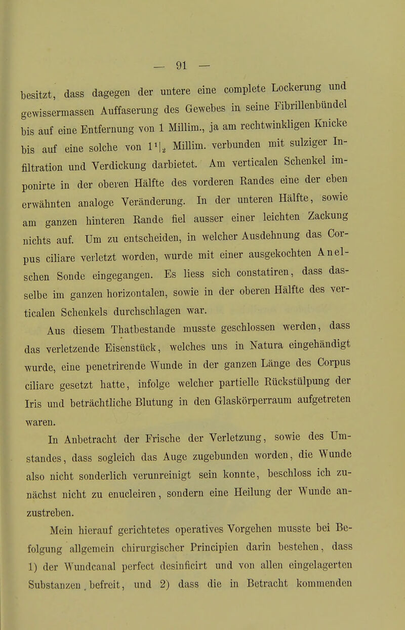 besitzt, dass dagegen der untere eine complete Lockerung und gewissermaßen Auffaserung des Gewebes in seine Fibrillenbündel bis auf eine Entfernung von 1 Millira., ja am rechtwinkligen Knicke bis auf eine solche von 1*1, Millim. verbunden mit sulziger In- filtration und Verdickung darbietet. Am verticalen Schenkel im- ponirte in der oberen Hälfte des vorderen Randes eine der eben erwähnten analoge Veränderung. In der unteren Hälfte, sowie am ganzen hinteren Rande fiel ausser einer leichten Zackung nichts auf. Um zu entscheiden, in welcher Ausdehnung das Cor- pus ciliare verletzt worden, wurde mit einer ausgekochten An ei- schen Sonde eingegangen. Es liess sich constatiren, dass das- selbe im ganzen horizontalen, sowie in der oberen Hälfte des ver- ticalen Schenkels durchschlagen war. Aus diesem Thatbestande musste geschlossen werden, dass das verletzende Eisenstück, welches uns in Natura eingehändigt wurde, eine penetrirende Wunde in der ganzen Länge des Corpus ciliare gesetzt hatte, infolge welcher partielle Rückstülpung der Iris und beträchtliche Blutung in den Glaskörperraum aufgetreten waren. In Anbetracht der Frische der Verletzung, sowie des Um- standes, dass sogleich das Auge zugebunden worden, die Wunde also nicht sonderlich verunreinigt sein konnte, beschloss ich zu- nächst nicht zu enucleiren, sondern eine Heilung der Wunde an- zustreben. Mein hierauf gerichtetes operatives Vorgehen musste bei Be- folgung allgemein chirurgischer Principien darin bestehen, dass 1) der Wundcanal perfect desinficirt und von allen eingelagerten Substanzen. befreit, und 2) dass die in Betracht kommenden