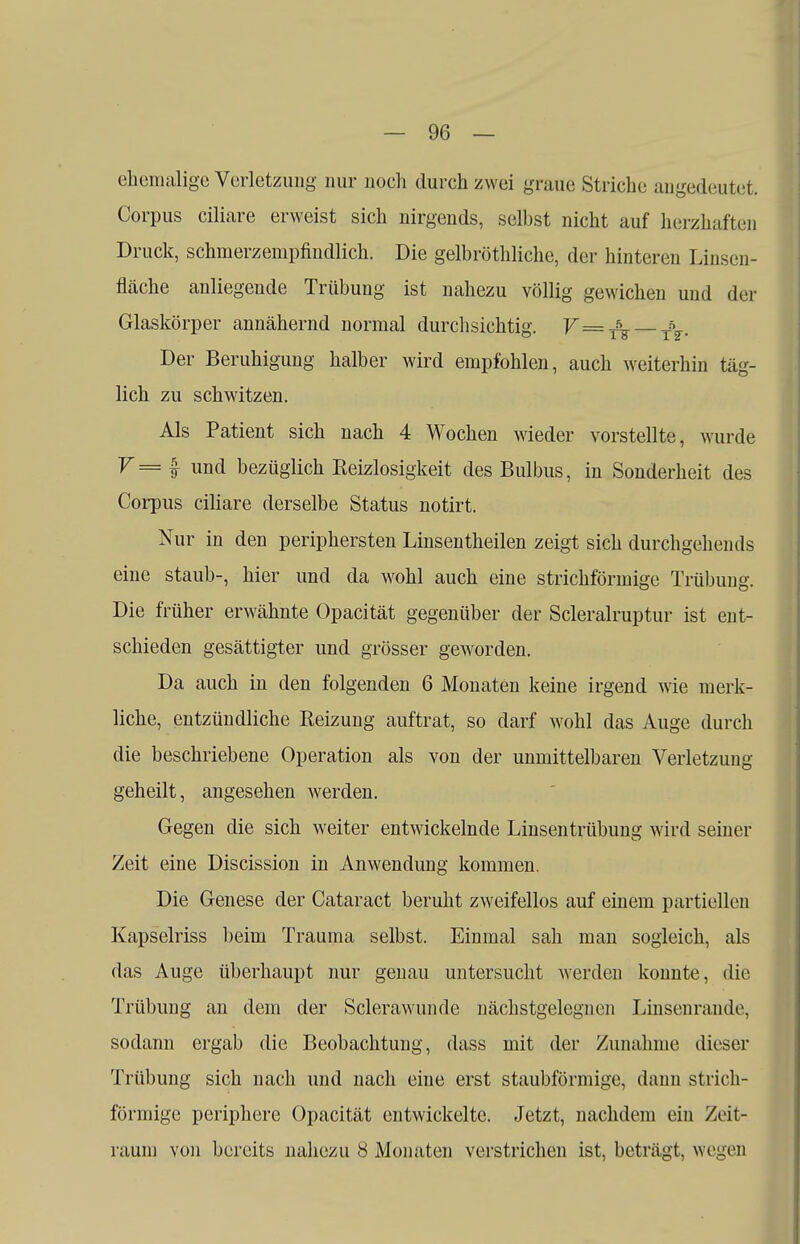 ehemalige Verletzung nur noch durch zwei graue Striche angedeutet. Corpus ciliare erweist sich nirgends, selbst nicht auf herzhaften Druck, schmerzempfindlich. Die gelbröthliche, der hinteren Unsen- fläche anliegende Trübung ist nahezu völlig gewichen und der Glaskörper annähernd normal durchsichtig. V=f^ — T\. Der Beruhigung halber wird empfohlen, auch weiterhin täg- lich zu schwitzen. Als Patient sich nach 4 Wochen wieder vorstellte, wurde y= I und bezüglich Reizlosigkeit des Bulbus, in Sonderheit des Corpus ciliare derselbe Status notirt. Nur in den periphersten Linsentheilen zeigt sich durchgehends eine staub-, hier und da wohl auch eine strichförinige Trübung. Die früher erwähnte Opacität gegenüber der Scleralruptur ist ent- schieden gesättigter und grösser geworden. Da auch in den folgenden 6 Monaten keine irgend wie merk- liche, entzündliche Reizung auftrat, so darf wohl das Auge durch die beschriebene Operation als von der unmittelbaren Verletzung geheilt, angesehen werden. Gegen die sich weiter entwickelnde Linsentrübung wird seiner Zeit eine Discission in Anwendung kommen. Die Genese der Cataract beruht zweifellos auf einem partiellen Kapselriss beim Trauma selbst. Einmal sah man sogleich, als das Auge überhaupt nur genau untersucht werden konnte, die Trübung an dem der Sclerawunde nächstgelegnen Linsenrande, sodann ergab die Beobachtung, dass mit der Zunahme dieser Trübung sich nach und nach eine erst staubförmige, dann strich- förinige periphere Opacität entwickelte. Jetzt, nachdem ein Zeit- raum von bereits nahezu 8 Monaten verstrichen ist, beträgt, wegen