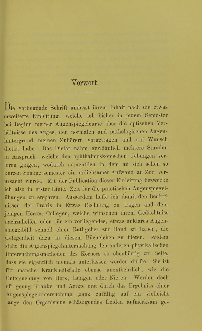 Vorwort. Die vorliegende Schrift umfasst ihrem Inhalt nach die etwas erweiterte Einleitung, welche ich bisher in jedem Semester bei Beginn meiner Augenspiegelcurse über die optischen Ver- hältnisse des Auges, den normalen und pathologischen Aiigen- hintergrund meinen Zuhörern vorgetragen und auf Wunsch dictirt habe. Das Dictat nahm gewöhnlich mehrere Stunden in Anspruch, welche den ophthalmoskopischen Uebungen ver- loren gingen, wodurch namentlich in dem an sich schon so kurzen Sommersemester ein unliebsamer Aufwand an Zeit ver- ursacht wurde. Mit der Publication dieser Einleitung bezwecke ich also in erster Linie, Zeit für die practisch^n Augenspiegel- übungen zu ersparen. Ausserdem hoffe ich damit den Bedürf- nissen der Praxis in Etwas Rechnung zu tragen und den- jenigen Herren Collegen, welche wünschen ihrem Gedächtniss nachzuhelfen oder für ein vorliegendes, etwas unklares Augen- spiegelbild schnell einen Rathgeber zur Hand zu haben, die Gelegenheit dazu in diesem Büchelchen zu bieten. Zudem steht die Augenspiegel Untersuchung den anderen physikalischen Untersuchungsmethoden des Körpers so ebenbürtig zur Seite, (lass sie eigentlich niemals unterlassen werden dürfte. Sie ist für manche Krankheitsfälle ebenso unentbehrlich, wie die Untersuchung von Herz, Lungen oder Nieren. Werden doch oft genug Kranke und Aerzte erst durch das Ergebniss einer Augenspiegeluntersuchung ganz zufällig auf ein vielleicht lange den Organismus schädigendes Leiden aufmerksam ge-