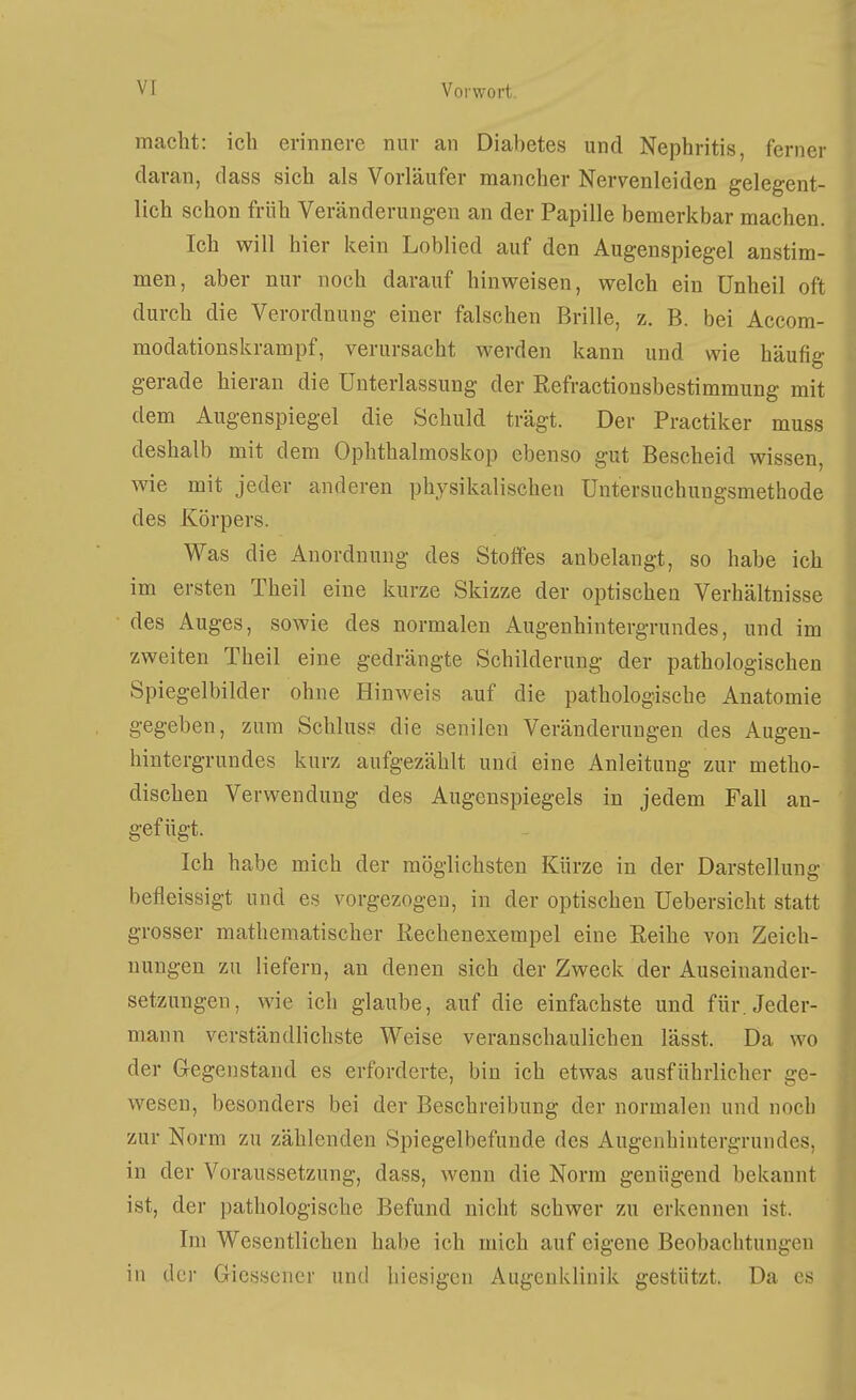 macht: ich erinnere nur an Diabetes und Nephritis, ferner daran, dass sich als Vorläufer mancher Nervenleiden gelegent- lich schon früh Veränderungen an der Papille bemerkbar machen. Ich will hier kein Loblied auf den Augenspiegel anstim- men, aber nur noch darauf hinweisen, welch ein Unheil oft durch die Verordnung einer falschen Brille, z. B. bei Accom- modationskrampf, verursacht werden kann und wie häufig gerade hieran die Unterlassung der Refractionsbestimmung mit dem Augenspiegel die Schuld trägt. Der Practiker muss deshalb mit dem Ophthalmoskop ebenso gut Bescheid wissen, wie mit jeder anderen physikalischen Untersuchungsmethode des Körpers. Was die Anordnung des Stoffes anbelangt, so habe ich im ersten Theil eine kurze Skizze der optischen Verhältnisse des Auges, sowie des normalen Augenhintergrundes, und im zweiten Theil eine gedrängte Schilderung der pathologischen Spiegelbilder ohne Hinweis auf die pathologische Anatomie gegeben, zum Schluss die senilen Veränderungen des Augen- hintergrundes kurz aufgezählt und eine Anleitung zur metho- dischen Verwendung des Augenspiegels in jedem Fall an- gefügt. Ich habe mich der möglichsten Kürze in der Darstellung befleissigt und es vorgezogen, in der optischen Uebersicht statt grosser mathematischer Rechenexempel eine Reihe von Zeich- nungen zu liefern, an denen sich der Zweck der Auseinander- setzungen, wie ich glaube, auf die einfachste und für. Jeder- mann verständlichste Weise veranschaulichen lässt. Da wo der Gegenstand es erforderte, bin ich etwas ausführlicher ge- wesen, besonders bei der Beschreibung der normalen und noch zur Norm zu zählenden Spiegelbefunde des Augenhintergrundes, in der Voraussetzung, dass, wenn die Norm genügend bekannt ist, der pathologische Befund nicht schwer zu erkennen ist. Im Wesentlichen habe ich mich auf eigene Beobachtungen in der Gicssener und hiesigen Augenklinik gestützt. Da es