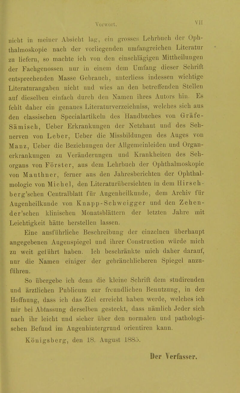 nicht in meiner Absicht Uli;-, ein grosse« Lehrbuch der Oph- thalmoskopie nach der vorliegenden umfangreichen Literatur zu liefern, so machte ich von den einschlägigen Mittheilungen der Fachgenossen nur in einem dem Umfang dieser Schrift entsprechenden Masse Gebrauch, unterliess indessen wichtige Literaturangaben nicht und wies an den betreffenden Stellen auf dieselben einfach durch den Namen ihres Autors hin. Es fehlt daher ein genaues Literaturverzeichniss, welches sich aus den classischen Specialartikeln des Handbuches von Gräfe- Sämisch, Ueber Erkrankungen der Netzhaut und des Seh- nerven von Leber, Ueber die Missbildungen des Auges von Manz, Ueber die Beziehungen der Allgemeinleiden und Organ- erkrankungen zu Veränderungen und Krankheiten des Seh- organs von Förster, aus dem Lehrbuch der Ophthalmoskopie von Mauthner, ferner aus den Jahresberichten der Ophthal- mologie von Michel, den Literaturübersichten in dem Hirsch- berg'schen Ceutralblatt für Augenheilkunde, dem Archiv für Augenheilkunde von Knapp-Schweigger und den Zehen- der'sehen klinischen Monatsblättern der letzten Jahre mit Leichtigkeit hätte herstellen lassen. Eine ausführliche Beschreibung der einzelnen überhaupt angegebenen Augenspiegel und ihrer Construction würde mich zu weit geführt haben. Ich beschränkte mich daher darauf, nur die Namen einiger der gebräuchlicheren Spiegel anzu- führen. So übergebe ich denn die kleine Schrift dem studirenden und ärztlichen Publicum zur freundlichen Benutzung, in der Hoffnung, dass ich das Ziel erreicht haben werde, welches ich mir bei Abfassung derselben gesteckt, dass nämlich Jeder sich nach ihr leicht und sicher über den normalen und pathologi- schen Befund im Augenhintergrund orientiren kann. Königsberg, den 18. August 188ö. Der Verfasser.