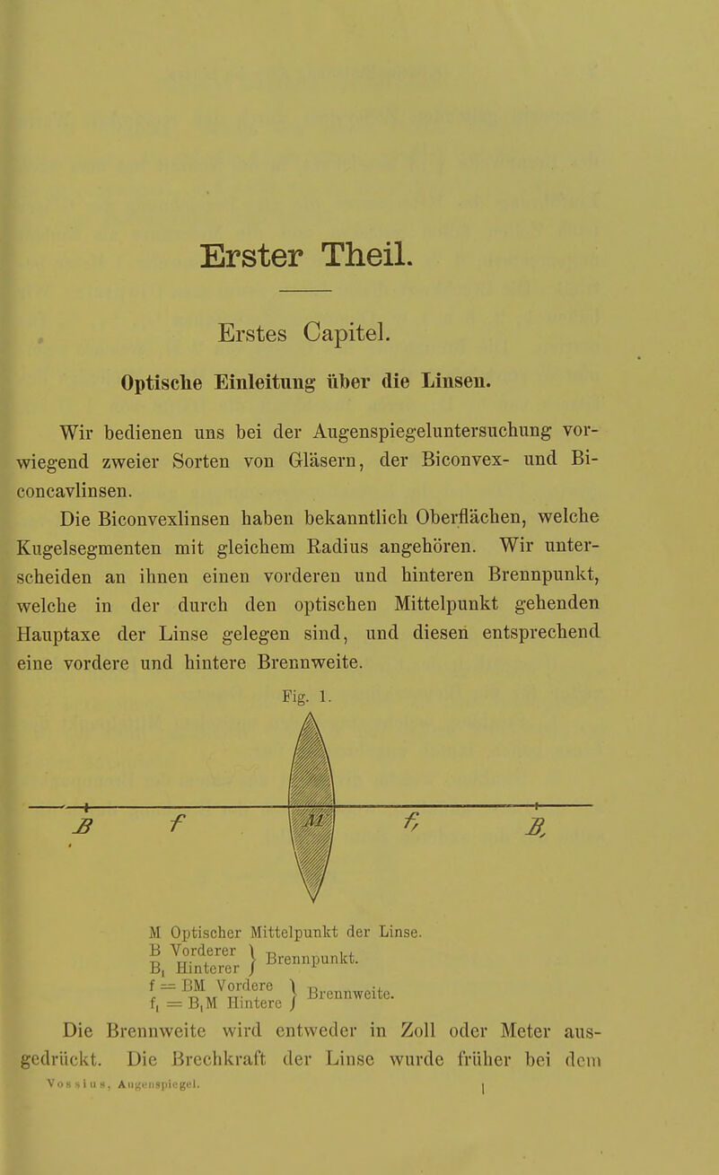 Erster Theil. Erstes Capitel. Optische Einleitung über die Linsen. Wir bedienen uns bei der Augenspiegeluntersuchung vor- wiegend zweier Sorten von Gläsern, der Biconvex- und Bi- concavlinsen. Die Biconvexlinsen haben bekanntlich Oberflächen, welche Kugelsegmenten mit gleichem Radius angehören. Wir unter- scheiden an ihnen einen vorderen und hinteren Brennpunkt, welche in der durch den optischen Mittelpunkt gehenden Hauptaxe der Linse gelegen sind, und diesen entsprechend eine vordere und hintere Brennweite. Fig. 1. J3 f f. M Optischer Mittelpunkt der Linse, f = BM Vonlere J B„„„^,ite. f, = B,M Hintere Die Brennweite wird entweder in Zoll oder Meter aus- gedrückt. Die ßrechkraft der Linse wurde früher bei dem Vossiu«, Aiit!eiispicgel.