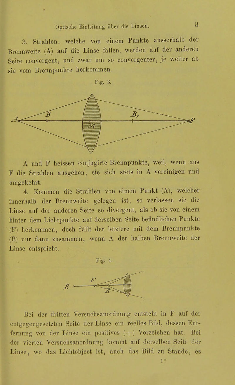 I Optische Einleitung über die Linsen. o 3. Strahlen, welche von einem Punkte ausserhalb der Brennweite (A) auf die Linse fallen, werden auf der anderen Seite convergent, und zwar um so convergenter, je weiter ab sie vom Brennpunkte herkommen. Fig. 3. A und F heissen conjugirte Brennpunkte, weil, wenn aus F die Strahlen ausgehen, sie sich stets in A vereinigen und nmgekehrt. 4. Kommen die Strahlen von einem Punkt (A), welcher innerhalb der Brennweite gelegen ist, so verlassen sie die Linse auf der anderen Seite so divergent, als ob sie von einem hinter dem Lichtpunkte auf derselben Seite befindlichen Punkte (F) herkommen, doch fällt der letztere mit dem Brennpunkte (B) nur dann zusammen, wenn A der halben Brennweite der Linse entspricht. Fig. 4. JB - Bei der dritten Versuchsanordnung entsteht in F auf der entgegengesetzten Seite der Linse ein reelles Bild, dessen Ent- fernung von der Linse ein positives (-f-) Vorzeichen hat. Bei der vierten Versuchsanordnung kommt auf derselben Seite der Linse, wo das Lichtobject ist, auch das Bild zu Stande, es 1*