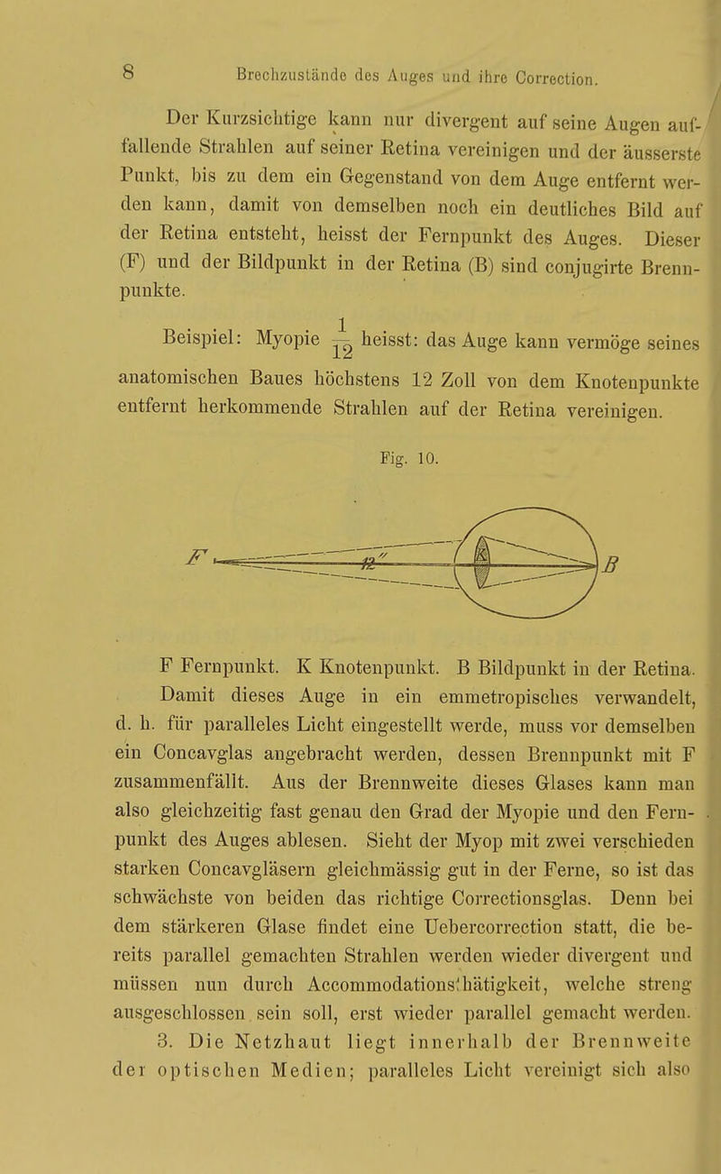 Der Kurzsichtige kann nur divergent auf seine Augen auf- fallende Strahlen auf seiner Retina vereinigen und der äusserst Punkt, bis zu dem ein Gegenstand von dem Auge entfernt wer den kann, damit von demselben noch ein deutliches Bild au der Eetina entsteht, heisst der Fernpunkt des Auges. Dieser (F) und der Bildpunkt in der Retina (B) sind conjugirte Brenn- punkte. Beispiel: Myopie ^ heisst: das Auge kann vermöge seines anatomischen Baues höchstens 12 Zoll von dem Knotenpunkte entfernt herkommende Strahlen auf der Retina vereinigen. Fig. 10. —— F Fernpunkt. K Knotenpunkt. B Bildpunkt in der Retina. Damit dieses Auge in ein emmetropisches verwandelt, d. h. für paralleles Licht eingestellt werde, muss vor demselben ein Concavglas angebracht werden, dessen Brennpunkt mit F zusammenfällt. Aus der Brennweite dieses Glases kann man also gleichzeitig fast genau den Grad der Myopie und den Feru- punkt des Auges ablesen. Sieht der Myop mit zwei verschieden starken Concavgläsern gleichmässig gut in der Ferne, so ist das schwächste von beiden das richtige Correctionsglas. Denn bei dem stärkeren Glase findet eine Uebercorrection statt, die be- reits parallel gemachten Strahlen werden wieder divergent und müssen nun durch Accommodationslhätigkeit, welche streng ausgeschlossen sein soll, erst wieder parallel gemacht werden. 3. Die Netzhaut liegt innerhalb der Brennweite der optischen Medien; paralleles Licht vereinigt sich also