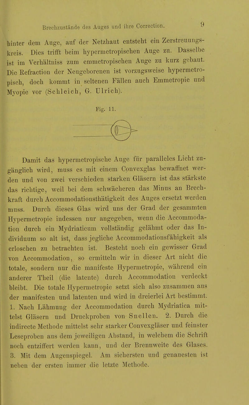hinter dem Auge, auf der Netzbaut entsteht ein Zerstreuungs- kreis. Dies trifft beim bypermetropiscben Auge zu. Dasselbe ist im Verbältniss zum emmetropischen Auge zu kurz gebaut. Die Refraction der Neugeborenen ist vorzugsweise hypermetro- piscb, doch kommt in seltenen Fällen aucb Emmetropie und Myopie vor (Scbleich, G-. Ulrich). Fig. 11. Damit das bypermetropische Auge für paralleles Licht zu- gänglich wird, muss es mit einem Cpnvexglas bewaffnet wer- den und von zwei verschieden starken Gläsern ist das stärkste das richtige, weil bei dem schwächeren das Minus an Brech- kraft durch Accommodationsthätigkeit des Auges ersetzt werden muss. Durch dieses Glas wird uns der Grad der gesammteu Hypermetropie indessen nur angegeben, wenn die Accommoda- tion durch ein Mydriaticum vollständig gelähmt oder das In- dividuum so alt ist, dass jegliche Accommodationsfähigkeit als erloschen zu betrachten ist. Besteht noch ein gewisser Grad von Accommodation, so ermitteln wir in dieser Art nicht die totale, sondern nur die manifeste Hypermetropie, während ein anderer Theil (die latente) durch Accommodation verdeckt bleibt. Die totale Hypermetropie setzt sich also zusammen aus der manifesten und latenten und wird in dreierlei Art bestimmt. 1. Nach Lähmung der Accommodation durch Mydriatica mit- telst Gläsern und Druckproben von Snellen. 2. Durch die indirecte Methode mittelst sehr starker Convexgläser und feinster Leseproben aus dem jeweiligen Abstand, in welchem die Schrift noch entziffert werden kann, und der Brennweite des Glases. 3. Mit dem Augenspiegel. Am sichersten und genauesten ist neben der ersten immer die letzte Methode.