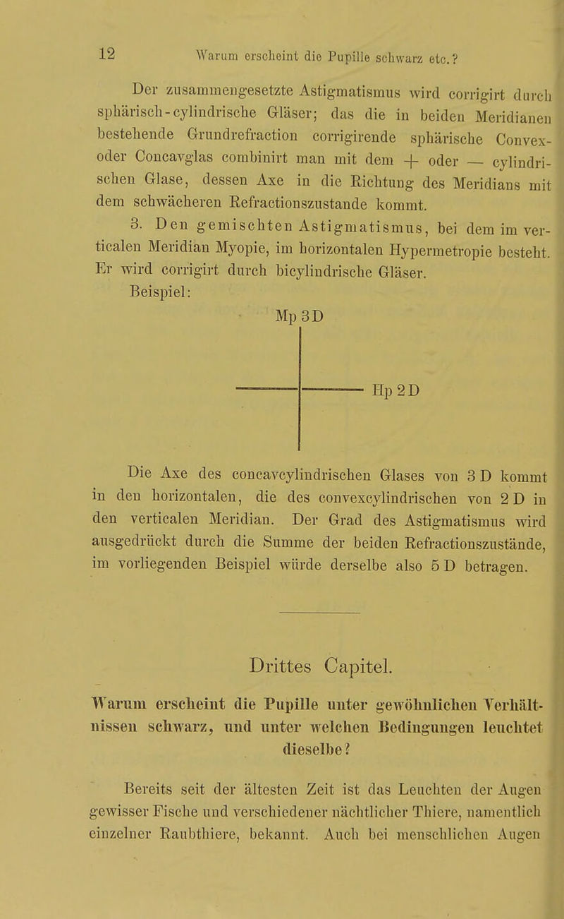 Der ziisammeiig-esetzte Astigmatismus wird corrigirt dun sphärisch-cylindrische Gläser; das die in beiden Meridian, bestehende Grundrefraction corrigirende sphärische Convex oder Concavglas combinirt man mit dem + oder — cylindri sehen Glase, dessen Axe in die Richtung des Meridians mit dem schwächeren Eefractionszustande kommt. 3. Den gemischten Astigmatismus, bei dem im ver ticalen Meridian Myopie, im horizontalen Hypermetropie besteht Er wird corrigirt durch bicylindrische Gläser. Beispiel: Mp3D Hp2D Die Axe des concavcylindrischen Glases von 3D kommt in den horizontalen, die des convexcylindrischen von 2 D in den verticalen Meridian. Der Grad des Astigmatismus wird ausgedrückt durch die Summe der beiden Refractionszustände, im vorliegenden Beispiel würde derselbe also 5D betragen. Drittes Capitel. Wariim ersclieint die Pupille uuter gewöliiiliclieii Yerliält- nissen schwarz, und unter welchen Bedingungen leuchtet dieselbe? Bereits seit der ältesten Zeit ist das Leuchten der Augen gewisser Fische und verschiedener nächtlicher Thiere, namentlich einzelner Raubtliiere, bekannt. Auch bei menschlichen Augen
