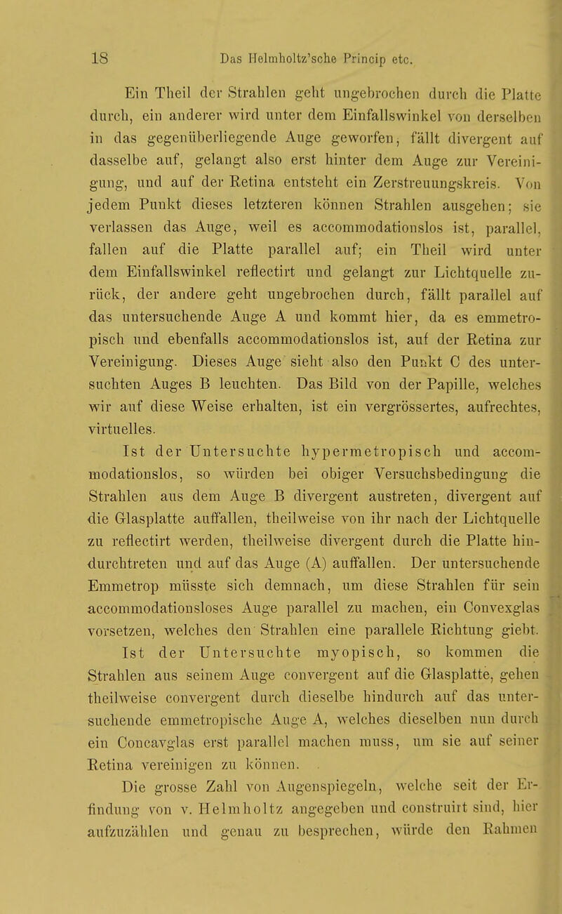 Ein Theil der Strahlen geht ungebrochen durch die Platte durch, ein anderer wird unter dem Einfallswinkel von derselben in das gegenüberliegende Auge geworfen, fällt divergent auf dasselbe auf, gelangt also erst hinter dem Auge zur Vereini- gung, und auf der Retina entsteht ein Zerstreuungskreis. Von jedem Punkt dieses letzteren können Strahlen ausgehen; sie verlassen das Auge, weil es accommodationslos ist, parallel, fallen auf die Platte parallel auf; ein Theil wird unter dem Einfallswinkel reflectirt und gelangt zur Lichtquelle zu- rück, der andere geht ungebrochen durch, fällt parallel auf das untersuchende Auge A und kommt hier, da es emmetro- pisch und ebenfalls accommodationslos ist, auf der Retina zur Vereinigung. Dieses Auge sieht also den Punkt C des unter- suchten Auges B leuchten. Das Bild von der Papille, welches wir auf diese Weise erhalten, ist ein vergrössertes, aufrechtes, virtuelles. Ist der Untersuchte hypermetropisch und accom- modationslos, so würden bei obiger Versuchsbedingung die Strahlen aus dem Auge B divergent austreten, divergent auf die Glasplatte auffallen, theilweise von ihr nach der Lichtquelle zu reflectirt werden, theilweise divergent durch die Platte hin- durchtreten und auf das Auge (A) auffallen. Der untersuchende Emmetrop müsste sich demnach, um diese Strahlen für sein accommodationsloses Auge parallel zu machen, ein Convexglas vorsetzen, welches den Strahlen eine parallele Richtung giebt. Ist der Untersuchte myopisch, so kommen die Strahlen aus seinem Auge convergent auf die Glasplatte, gehen theilweise convergent durch dieselbe hindurch auf das unter- suchende emmetropische Auge A, welches dieselben nun durch ein Concavglas erst parallel machen muss, um sie auf seiner Retina vereinigen zu können. Die grosse Zahl A^on Augenspiegeln, welche seit der Er- findung von V. Helmholtz angegeben und construirt sind, hier aufzuzählen und genau zu besprechen, würde den Rahmen