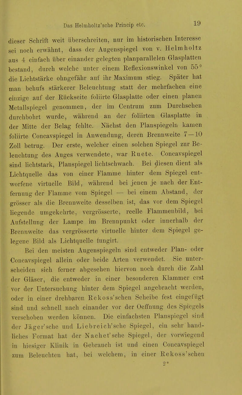 dieser Schrift weit überschreiten, nur im historischen Interesse sei noch erwähnt, dass der Augenspiegel von v. Helraholtz aus 4 einfach über einander gelegten planparallelen Glasplatten bestand, durch welche unter einem Reflexionswinkel von 55 die Lichtstärke ohngefähr auf ihr Maximum stieg. Später hat man behufs stärkerer Beleuchtung statt der mehrfachen eine einzige auf der Rückseite foliirte Glasplatte oder einen planen Metallspiegel genommen, der im Centrum zum Durchsehen durchbohrt wurde, während an der foliirten Glasplatte in der Mitte der Belag fehlte. Nächst den Planspiegeln kamen foliirte Concavspiegel in Auwendung, deren Brennweite 7 — 10 Zoll betrug. Der erste, welcher einen solchen Spiegel zur Be- leuchtung des Auges verwendete, war Ruete. Concavspiegel sind lichtstark, Planspiegel lichtschwach. Bei diesen dient als Lichtquelle das von einer Flamme hinter dem Spiegel ent- worfene virtuelle Bild, während bei jenen je nach der Ent- fernung der Flamme A^om Spiegel — bei einem Abstand, der grösser als die Brennweite desselben ist, das vor dem Spiegel liegende umgekehrte, vergrösserte, reelle Flammenbild, bei Aufstellung der Lampe im Brennpunkt oder innerhalb der Brennweite das vergrösserte virtuelle hinter dem Spiegel ge- legene Bild als Lichtquelle fungirt. Bei den meisten Augenspiegeln sind entweder Plan- oder Concavspiegel allein oder beide Arten verwendet. Sie unter- scheiden sich ferner abgesehen hiervon noch durch die Zahl der Gläser, die entweder in einer besonderen Klammer erst vor der Untersuchung hinter dem Spiegel angebracht werden, oder in einer drehbaren Rekoss'sehen Scheibe fest eingefügt sind und schnell nach einander vor der Oeffnung des Spiegels verschoben werden können. Die einfachsten Planspiegel sind der Jäger'sehe und Liebreich'sehe Spiegel, ein sehr hand- liches Format hat der Nach et'sehe Spiegel, der vorwiegend in hiesiger Klinik in Gel)rauch ist und einen Concavspiegel zum Beleuchten hat, bei welchem, in einer Rekoss'schen 9 *