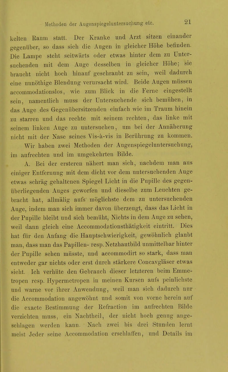 kelten Raum statt. Der Kranke und Arzt sitzen einander gegenüber, so dass sich die Augen in gleicher Höhe belinden. Die Lampe steht seitwärts oder etwas hinter dem zu Unter- suchenden mit dem Auge desselben in gleicher Höhe; sie braucht nicht hoch hinauf geschraubt zu sein, weil dadurch eine unnöthige Bleudung verursacht wird. Beide Augen müssen accommodationslos, Avie zum Blick in die Ferne eingestellt sein, namentlich muss der Untersuchende sich bemühen, in das Auge des Gegenübersitzenden einfach wie im Traum hinein zu starren und das rechte mit seinem rechten, das linke mit seinem linken Auge zu untersuchen, um bei der Annäherung nicht mit der Nase seines Vis-ä-vis in Berührung zu kommen. Wir haben zwei Methoden der Augenspiegeluntersuchung, im aufrechten und im umgekehrten Bilde. A. Bei der erstereu nähert man sich, nachdem man aus einiger Entfernung mit dem dicht vor dem untersuchenden Auge etwas schräg gehaltenen Spiegel Licht in die Pupille des gegen- überliegenden Auges geworfen und dieselbe zum Leuchten ge- bracht hat, allmälig aufs möglichste dem zu untersuchenden Auge, indem man sich immer davon überzeugt, dass das Licht in der Pupille bleibt und sich bemüht, Nichts in dem Auge zu sehen, weil dann gleich eine Accommodationsthätigkeit eintritt. Dies hat für den Anfang die Hauptschwierigkeit, gewöhnlich glaubt man, dass man das Papillen- resp. Netzhautbild unmittelbar hinter der Pupille sehen müsste, und accommodirt so stark, dass man entweder gar nichts oder erst durch stärkere Concavgläser etwas sieht. Ich verhüte den Gebrauch dieser letzteren beim Emme- tropen resp. Hypermetropen in meinen Kursen aufs peinlichste und warne vor ihrer Anwendung, weil man sich dadurch nur die Accommodation angewöhnt und somit von vorne herein auf die exactc Bestimmung der Refraction im aufrechten Bilde verzichten muss, ein Nachtheil, der nicht hoch genug ange- schlagen werden kann. Nach zwei bis drei Stunden lernt meist Jeder seine Accommodation erschlaffen, und Details im