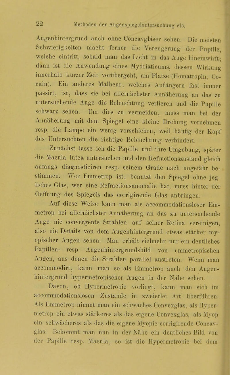 AugenhintergTund auch ohne Concavgläser sehen. Die meisten Schwierigkeiten macht ferner die Verengerung der Pupille, welche eintritt, sobald man das Licht in das Auge hineinwirft; dann ist die Anwendung eines Mydriaticums, dessen Wirkung innerhalb kurzer Zeit vorübergeht, am Platze (Homatropin, Co- cain). Ein anderes Malheur, welches Anfängern fast immer passirt, ist, dass sie bei allernächster Annäherung an das zu untersuchende Auge die Beleuchtung verlieren und die Pupille schwarz sehen. Um dies zu vermeiden, muss man bei der Annäherung mit dem Spiegel eine kleine Drehung vornehmen resp. die Lampe ein wenig vorschieben, weil häufig der Kopf des Untersuchten die richtige Beleuchtung verhindert. Zunächst lasse ich die Papille und ihre Umgebung, später die Macula lutea untersuchen und den Refractionszustaud gleich anfangs diagnosticiren resp. seinem Grade nach ungetähr be- stimmen. Wer Emmetrop ist, benutzt den Spiegel ohne jeg- liches Glas, wer eine Eefractionsanomalie hat, muss hinter der Oelfnung des Spiegels das corrigirende Glas anbringen. Auf diese Weise kann man als accommodationsloser Em- metrop bei allernächster Annäherung an das zu untersuchende Auge nie convergente Strahlen auf seiner Retina vereinigen, also nie Details von dem Augenhiutergrund etwas stärker my- opischer Augen sehen. Man erhält vielmehr nur ein deutliches Papillen- resp. Augenhintergrundsbild von (mmetropischen Augen, aus denen die Strahlen parallel austreten. Wenn man accommodirt, kann man so als Emmetrop auch den Augen- hintergrund hypermetropischer Augen in der Nähe sehen. Davon, ob Hypermetropie vorliegt, kann maii sich im accommodationslosen Zustande in zweierlei Art überfähren. Als Emmetrop nimmt man ein schwaches Convexglas, als Hyper- metrop ein etwas stärkeres als das eigene Convexglas, als Myop ein schwächeres als das die eigene Myopie corrigirende Concav- glas. Bekommt man nun in der Nähe ein deutliches Bild von der Papille resp. Macula, so ist die Hypermetropie bei dem