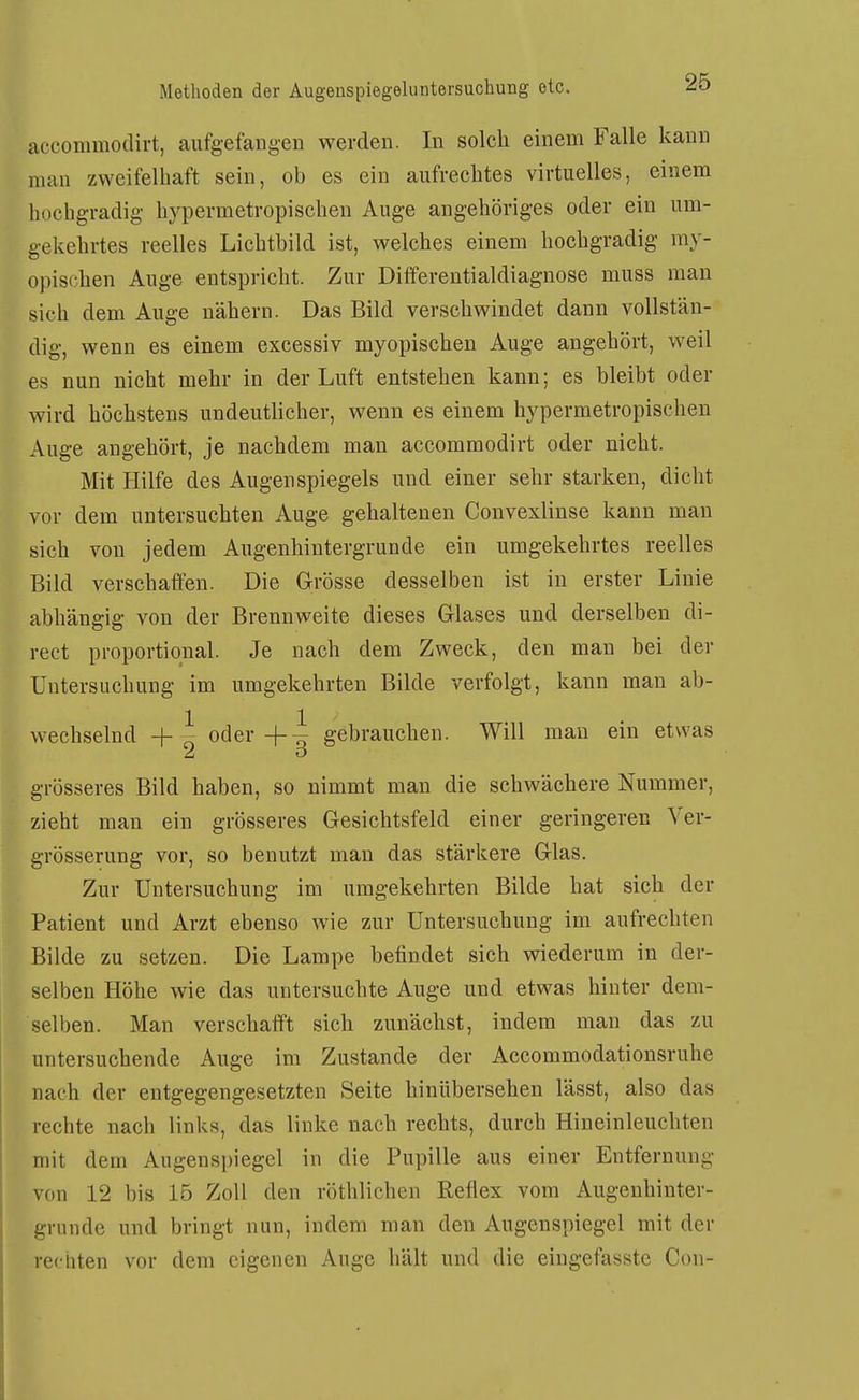 accommodirt, aufgefangen werden. In solcli einem Falle kann man zweifelhaft sein, ob es ein aufrechtes virtuelles, einem hochgradig hypermetropischen Auge angehöriges oder ein um- gekehrtes reelles Lichtbild ist, welches einem hochgradig my- opischen Auge entspricht. Zur Differentialdiagnose muss man sich dem Auge nähern. Das Bild verschwindet dann vollstän- dig, wenn es einem excessiv myopischen Auge angehört, weil es nun nicht mehr in der Luft entstehen kann; es bleibt oder wird höchstens undeutlicher, wenn es einem hypermetropischen Auge angehört, je nachdem man accommodirt oder nicht. Mit Hilfe des Augenspiegels und einer sehr starken, dicht vor dem untersuchten Auge gehaltenen Conveslinse kann man sich von jedem Augenhintergrunde ein umgekehrtes reelles Bild verschaffen. Die Grösse desselben ist in erster Linie abhängig von der Brennweite dieses Glases und derselben di- rect proportional. Je nach dem Zweck, den man bei der Untersuchung im umgekehrten Bilde verfolgt, kann man ab- wechselnd -f i oder -f-i gebrauchen. Will mau ein etwas grösseres Bild haben, so nimmt man die schAvächere Nummer, zieht man ein grösseres Gesichtsfeld einer geringeren Ver- grösserung vor, so benutzt man das stärkere Glas. Zur Untersuchung im umgekehrten Bilde hat sich der Patient und Arzt ebenso wie zur Untersuchung im aufrechten Bilde zu setzen. Die Lampe befindet sich wiederum in der- selben Höhe wie das untersuchte Auge und etwas hinter dem- selben. Man verschafft sich zunächst, indem man das zu untersuchende Auge im Zustande der Accommodationsruhe nach der entgegengesetzten Seite hinübersehen lässt, also das rechte nach links, das linke nach rechts, durch Hineinleuchten mit dem Augenspiegel in die Pupille aus einer Entfernung von 12 bis 15 Zoll den röthlichen Reflex vom Augenhinter- grunde und bringt nun, indem man den Augenspiegel mit der rechten vor dem eigenen Auge hält und die eingefasste Con-