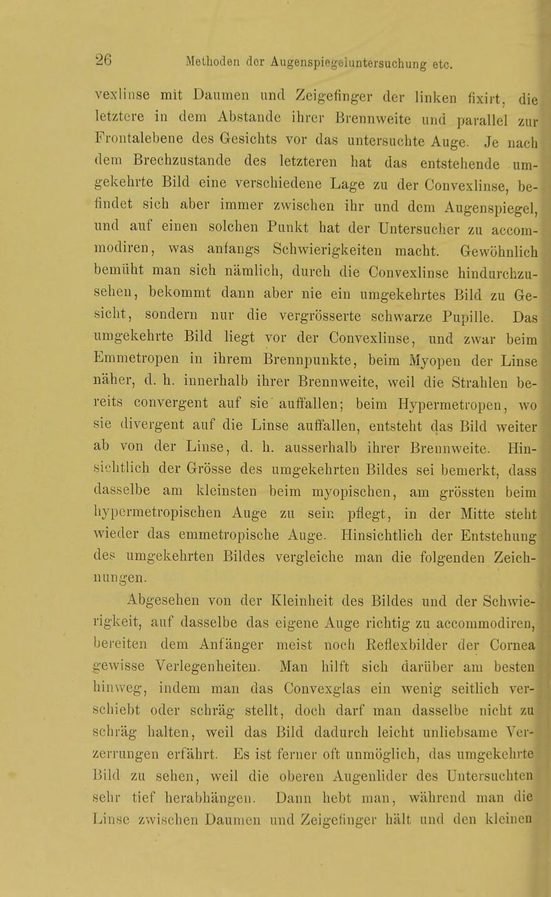 vexlinse mit Daumen und Zeigefinger der linken fixirt, die letztere in dem Abstände ihrer Brennweite und parallel zur Frontalebene des Gesichts vor das untersuchte Auge. Je nach dem Brechzustande des letzteren hat das entstehende um- gekehrte Bild eine verschiedene Lage zu der Convexlinse, be- findet sich aber immer zwischen ihr und dem Augenspiegel, imd auf einen solchen Punkt hat der Untersucher zu accom- modiren, was anfangs Schwierigkeiten macht. Gewöhnlich bemüht man sich nämlich, durch die Convexlinse hindurchzu- seheu, bekommt dann aber nie ein umgekehrtes Bild zu Ge- sicht, sondern nur die vergrösserte schwarze Pupille. Das umgekehrte Bild liegt vor der Convexlinse, und zwar beim Emmetropen in ihrem Brennpunkte, beim Myopen der Linse näher, d. h. innerhalb ihrer Brennweite, weil die Strahlen be- reits convergent auf sie' auffallen; beim Hypermetropen, wo sie divergent auf die Linse auffallen, entsteht das Bild weiter ab von der Linse, d. h. ausserhalb ihrer Brennweite. Hin- sichtlich der Grösse des umgekehrten Bildes sei bemerkt, das dasselbe am kleinsten beim myopischen, am grössten bei hypcrmetropischen Auge zu sein pflegt, in der Mitte steh wieder das emmetropische Auge. Hinsichtlich der Entstehun des umgekehrten Bildes vergleiche man die folgenden Zeich- nungen. Abgesehen von der Kleinheit des Bildes und der Schwie- rigkeit, auf dasselbe das eigene Auge richtig zu accommodireu, bereiten dem Anfänger meist noch Reflexbilder der Cornea gewisse Verlegenheiten. Man hilft sich darüber am besten hinweg, indem man das Convexglas ein wenig seitlich ver- schiebt oder schräg stellt, doch darf man dasselbe nicht zu schräg halten, weil das Bild dadurch leicht unliebsame Ver- zerrungen erfährt. Es ist ferner oft unmöglich, das umgekehrte Bild zu sehen, weil die oberen Augenlider des Untersuchten sehr tief herabhängen. Dann hebt man, während man die Linse zwischen Daumen und Zeigefinger hält und den kleineu
