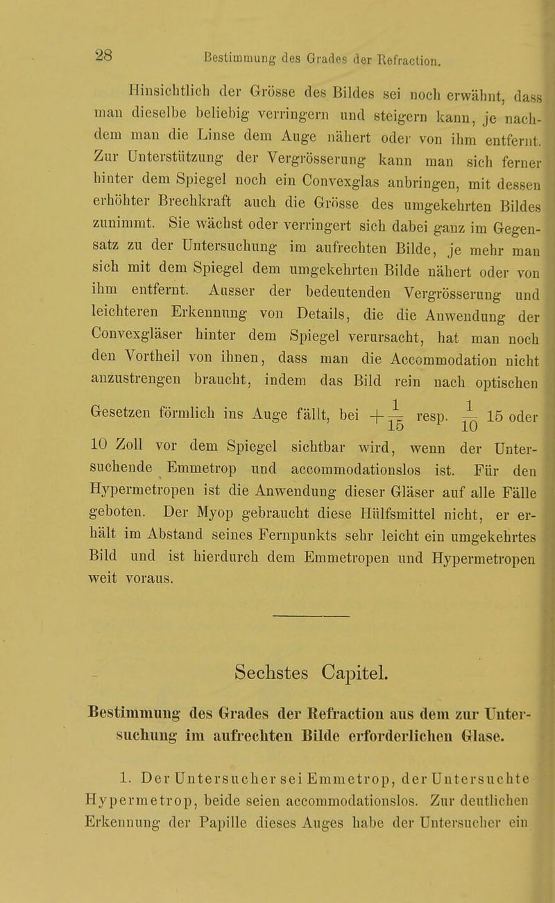 Hinsichtlich der Grösse des Bildes sei noch erwähnt, das.s man dieselbe beliebig verringern und steigern kann, je nach- dem man die Linse dem Auge nähert oder von ihm entfernt. Zur Unterstützung der Vergrösserung kann man sich ferner hinter dem Spiegel noch ein Convexglas anbringen, mit dessen erhöhter Brechkraft auch die Grösse des umgekehrten Bildes zunimmt. Sie wächst oder verringert sich dabei ganz im Gegen- satz zu der Untersuchung im aufrechten Bilde, je mehr man sich mit dem Spiegel dem umgekehrten Bilde nähert oder von ihm entfernt. Ausser der bedeutenden Vergrösserung und leichteren Erkennung von Details, die die Anwendung der Convexgläser hinter dem Spiegel verursacht, hat man noch den Vortheil von ihnen, dass man die Aceommodation nicht anzustrengen braucht, indem das Bild rein nach optischen Gesetzen förmlich ins Auge fällt, bei -f i resp. — 15 oder 15 10 10 Zoll vor dem Spiegel sichtbar wird, wenn der Unter- suchende Emmetrop und accommodatiouslos ist. Für den Hypermetropen ist die Anwendung dieser Gläser auf alle Fälle geboten. Der Myop gebraucht diese Hülfsmittel nicht, er er- hält im Abstand seines Fernpunkts sehr leicht ein umgekehrtes Bild und ist hierdurch dem Emmetropen und Hypermetropen weit voraus. Sechstes Capitel. Bestimmung- des Grades der Refraction aus dem zur Unter- suchung im aufrechten Bilde erforderlichen Glase. 1. Der Untersucher sei Emmetrop, der Untersuchte Hypermetrop, beide seien accommodationslos. Zur deutlichen Erkennung der Papille dieses Auges habe der Uutersucher ein