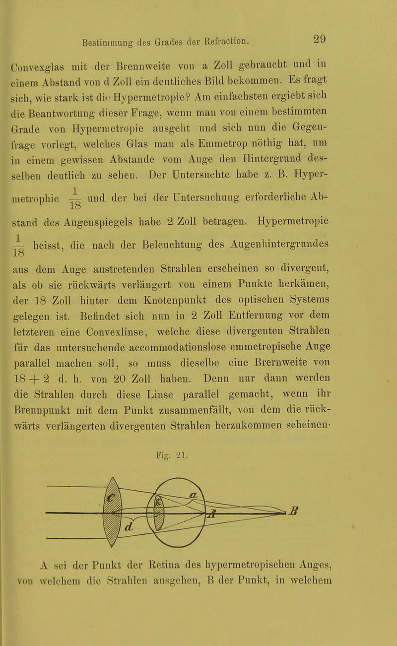 Convexglas mit der Brennweite von a Zoll gebraucht und in einem Abstand von d Zoll ein deutliches Bild bekommen. Es fragt sich, wie stark ist die Hypermetropie? Am einfachsten ergiebt sich die Beantwortung dieser Frage, wenn man von einem bestimmten Grade von Hypermetropie ausgeht und sich nun die Gegen- frage vorlegt, welches Glas man als Emmetrop nöthig hat, um in einem gewissen Abstände vom Auge den Hintergrund des- selben deutlich zu sehen. Der Untersuchte habe z. B. Hyper- metrophie und der bei der Untersuchung erforderliche Ab- 18 stand des Augenspiegels habe 2 Zoll betragen. Hypermetropie i heisst, die nach der Beleuchtung des Augenhintergrundes aus dem Auge austretenden Strahlen erscheinen so divergent, als ob sie rückwärts verlängert von einem Punkte herkämen, der 18 Zoll hinter dem Knotenpunkt des optischen Systems gelegen ist. Befindet sich nun in 2 Zoll Entfernung vor dem letzteren eine Convexlinse, welche diese divergenten Strahlen für das untersuchende accommodationslose emmetropische Auge parallel machen soll, so muss dieselbe eine Brernweite von 18 + 2 d. h. von 20 Zoll haben. Denn nur dann werden die Strahlen durch diese Linse parallel gemacht, wenn ihr Brennpunkt mit dem Punkt zusammenfällt, von dem die rück- wärts verlängerten divergenten Strahlen herzukommen scheinen- Fig. 21. A sei der Punkt der Retina des hypermetropischen Auges, von welchem die Strahlen ausgehen, B der Punkt, in welchem