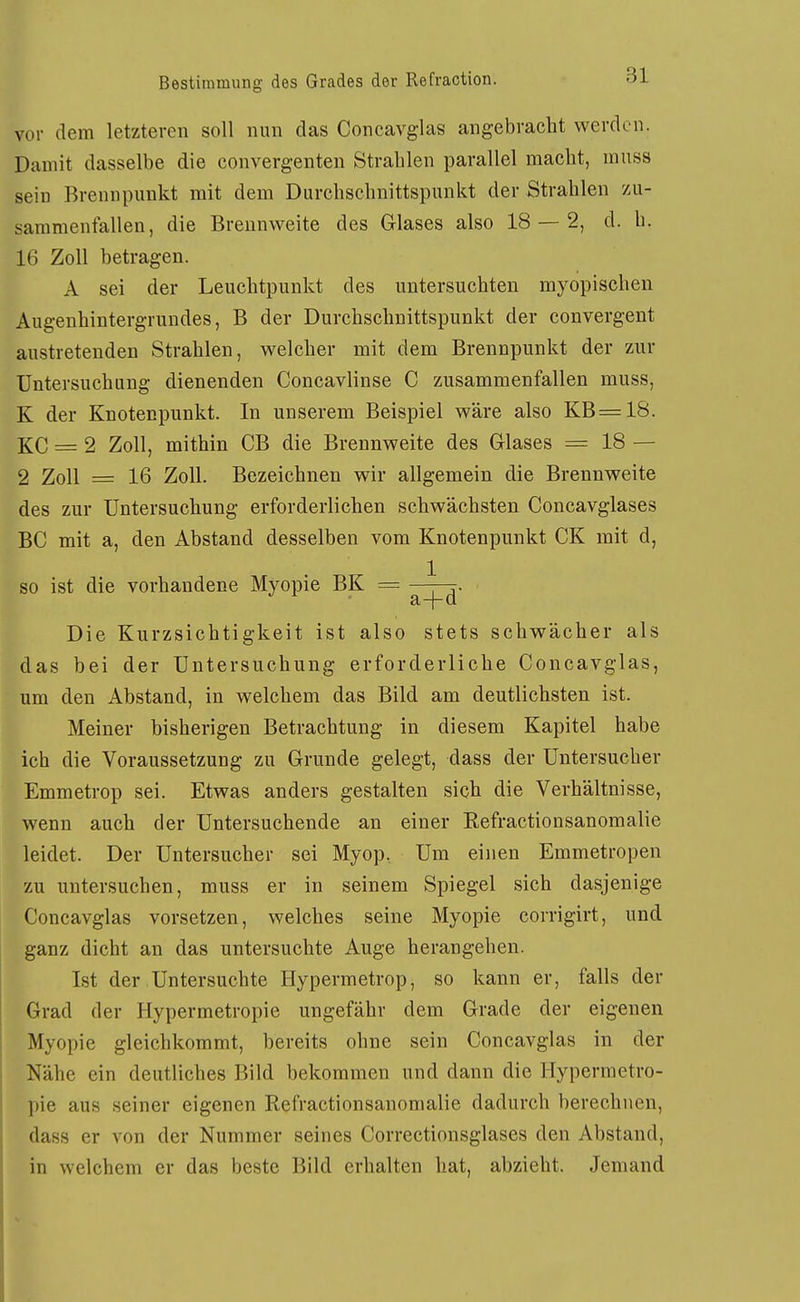 vor dem letzteren soll nun das Concavglas angebracht werden. Damit dasselbe die convergenten Strahlen parallel macht, muss sein Brennpunkt mit dem Durchschnittspunkt der Strahlen /u- sammenfallen, die Breunweite des Glases also 18 — 2, d. h. 16 Zoll betragen. A sei der Leuchtpunkt des untersuchten myopischen Augenhintergrundes, B der Durchschnittspunkt der convergent austretenden Strahlen, welcher mit dem Brennpunkt der zur Untersuchung dienenden Concavlinse C zusammenfallen muss, K der Knotenpunkt. In unserem Beispiel wäre also KB =18. KG = 2 Zoll, mithin CB die Brennweite des Glases =18 — 2 Zoll = 16 Zoll. Bezeichnen wir allgemein die Brennweite des zur Untersuchung erforderlichen schwächsten Concavglases BC mit a, den Abstand desselben vom Knotenpunkt CK mit d, so ist die vorhandene Myopie BK = ^ . a~j~Q Die Kurzsichtigkeit ist also stets schwächer als das bei der Untersuchung erforderliche Concavglas, um den Abstand, in welchem das Bild am deutlichsten ist. Meiner bisherigen Betrachtung in diesem Kapitel habe ich die Voraussetzung zu Grunde gelegt, dass der Untersucher Emmetrop sei. Etwas anders gestalten sich die Verhältnisse, wenn auch der Untersuchende an einer Refractionsanomalie leidet. Der Untersucher sei Myop. Um einen Emmetropen zu untersuchen, muss er in seinem Spiegel sich dasjenige Concavglas vorsetzen, welches seine Myopie corrigirt, und ganz dicht an das untersuchte Auge herangehen. Ist der Untersuchte Hypermetrop, so kann er, falls der I Grad der Hypermetropie ungefähr dem Grade der eigenen Myopie gleichkommt, bereits ohne sein Concavglas in der I Nähe ein deutliches Bild bekommen und dann die Hypermetro- pie aus seiner eigenen Refractionsanomalie dadurch berechnen, dass er von der Nummer seines Correctionsglases den Abstand, in welchem er das beste Bild erhalten hat, abzieht. Jemand