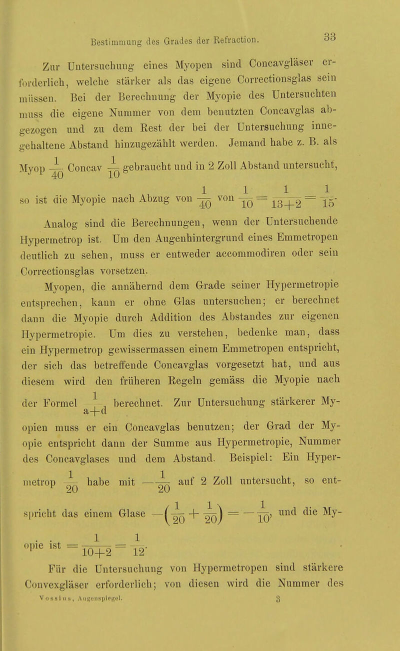 Zur Untersuchung- eines Myopen sind Concavg-läser er- forderlich, welche stärker als das eig-ene Correctionsglas sein müssen. Bei der Berechnung der Myopie des Untersuchten niuss die eigene Nummer von dem benutzten Concavglas ab- gezogen und zu dem Rest der bei der Untersuchung inne- gehaltene Abstand hinzugezählt werden. Jemand habe z. B. als Myop i Concav ^ gebraucht und in 2 Zoll Abstand untersucht, 1111 so ist die Myopie nach Abzug von ^ von — = = ^5- Analog sind die Berechnungen, wenn der Untersuchende Hypermetrop ist. Um den Augenhintergrund eines Emmetropen deutlich zu sehen, niuss er entweder accommodiren oder sein Correctionsglas vorsetzen. Myopen, die annähernd dem Grade seiner Hypermetropie entsprechen, kann er ohne Glas untersuchen; er berechnet dann die Myopie durch Addition des Abstandes zur eigenen Hypermetropie. Um dies zu verstehen, bedenke man, dass ein Hypermetrop gewissermassen einem Emmetropen entspricht, der sich das betreffende Concavglas vorgesetzt hat, und aus diesem wird den früheren Regeln gemäss die Myopie nach der Formel | , berechnet. Zur Untersuchung stärkerer My- a-f-d opien muss er ein Concavglas benutzen; der Grad der My- opie entspricht dann der Summe aus Hypermetropie, Nummer des Concavglases und dem Abstand. Beispiel: Ein Hyper- metrop ~ habe mit auf 2 Zoll untersucht, so ent- s|iricht das einem Glase —(-^ + -gg) ^ ~TÖ' '''^ =10^2 = '12- Für die Untersuchung von Hypermetropen sind stärkere Convexgläser erforderlich; von diesen wird die Nummer des VossiiiH, AiisseiispiCKcl. 3