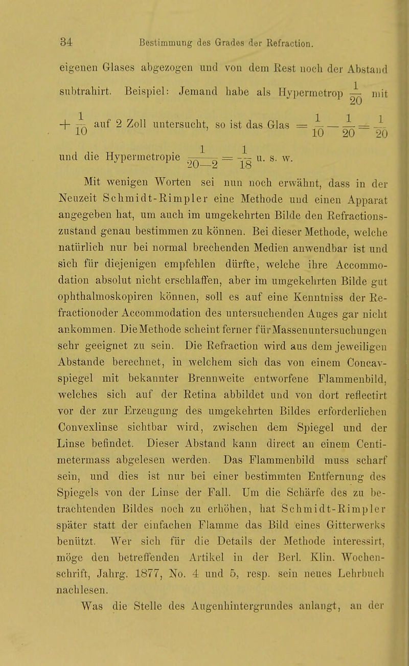 eigenen Glases abgezogen und von dem Rest noch der Abstand subtraliirt. Beispiel: Jemand habe als Hypermetrop — mit + ~ auf 2 Zoll untersucht, so ist das Glas = ^- = 10 ' 10 20 20 und die Hypermetropie = ^- ^• Mit wenigen Worten sei nun noch erwähnt, dass in der Neuzeit Schmidt-Rimpler eine Methode und einen Apparat angegeben hat, um auch im umgekehrten Bilde den Refractions- zustand genau bestimmen zu können. Bei dieser Methode, welche natürlich nur bei normal brechenden Medien anwendbar ist und sich für diejenigen empfehlen dürfte, welche ihre Accommo- dation absolut nicht erschlaffen, aber im umgekehrten Bilde gut ophthalmoskopiren können, soll es auf eine Kenntniss der Re- fractionoder Accommodation des untersuchenden Auges gar nicht ankommen. DieMethode scheint ferner für Massenuntersuchungen sehr geeignet zu sein. Die Refraction wird aus dem jeweiligen Abstände berechnet, in welchem sich das von einem Concav- spiegel mit bekannter Brennweite entworfene Flammeubild, welches sich auf der Retina abbildet und von dort reflectirt vor der zur Erzeugung des umgekehrten Bildes erforderlichen Convexlinse sichtbar wird, zwischen dem Spiegel und der Linse befindet. Dieser Abstand kann direct an einem Centi- metermass abgelesen werden. Das Flammenbild rauss scharf sein, und dies ist nur bei einer bestimmten Entfernung des Spiegels von der Linse der Fall. Um die Schärfe des zu be- trachtenden Bildes noch zu erhöhen, hat Schmidt-Rimpler später statt der einfachen Flamme das Bild eines Gitterwerks benützt. Wer sich für die Details der Methode interessirt. möge den betreffenden Artikel in der Berk Klin. Wochen- schrift, Jahrg. 1877, No. 4 und 5, resp. sein neues Lehrbuch nachlesen. Was die Stelle des Augenhintergrundes anlangt, an der