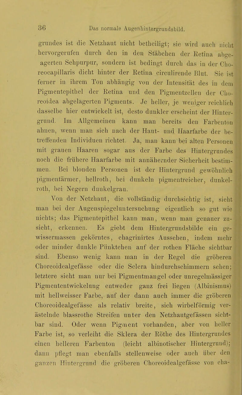 gTuiules ist die Netzhaut nicht bethciligt; sie wird auch nicht hervorgerufen durch den in den Stäbchen der Retina abge- agerten Sehpurpur, sondern ist bedingt durch das in der Cho- reocapillaris dicht hinter der Retina circulirende Blut. Sie ist ferner in ihrem Ton abhängig von der Intensität des in dem Pigmentepithel der Retina und den Pigmentzellen der Clio- reoidea abgelagerten Pigments. Je heller, je weniger reichlich dasselbe hier entwickelt ist, desto dunkler erscheint der Hinter- grund. Im Allgemeinen kann man bereits den Farbenton ahnen, wenn man sich nach der Haut- und Haarfarbe der be- treffenden Individuen richtet. Ja, man kann bei alten Personen mit grauen Haaren sogar aus der Farbe des Hintergrundes noch die frühere Haarfarbe mit annähernder Sicherheit bestim- men. Bei blonden Personen ist der Hintergrund gewöhnlich pigmentärmer, hellroth, bei dunkeln pigmentreicher, dunkel- roth, bei Negern dunkelgrau. Von der Netzhaut, die vollständig durchsichtig ist, sieht man bei der Augenspiegeluutersuchung eigentlich so gut wie nichts; das Pigmentepithel kann man, wenn man genauer zu- sieht, erkennen. Es giebt dem Hintergrundsbilde ein ge- wissermassen gekörntes, chagrinirtes Aussehen, indem mehr oder minder dunkle Pünktchen auf der rothen Fläche sichtbar sind. Ebenso wenig kann man in der Regel die gröberen Choreoidealgefässe oder die Sclera hindurchschimmern sehen; letztere sieht man nur bei Pigmentmangel oder unregelmässiger Pigmententwickelung entweder ganz frei liegen (Albinismus) mit hellweisser Farbe, auf der dann auch immer die gröberen Choreoidealgefässe als relativ breite, sich wirbeiförmig ver- ästelnde blassrothe Streifen unter den Netzhautgefässen sicht- bar sind. Oder wenn Pigment vorhanden, aber von heller Farbe ist, so verleiht die Sklera der Röthe des Hintergrundes einen helleren Farbenton (leicht albinotischer Hintergrund); dann pflegt man ebenfalls stellenweise oder auch über den ganzen Hintergrund die gröberen Choreoidealgefässe von cha-