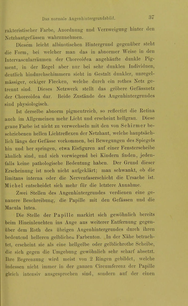 raktevistischer Farbe, Anordnung und Verzweigung hinter den Ketzhautgefässen wahrzunehmen. Diesem leicht albinotischen Hintergrund gegenüber steht die Form, bei welcher man das in abnormer Weise in den Intervascularräumen der Choreoidea angehäufte dunkle Pig- ment, in der Regel aber nur bei sehr dunklen Individuen, deutlich hindurchschimmern sieht in Gestalt dunkler, unregel- mässiger, eckiger Flecken, welche durch ein rothes Netz ge- trennt sind. Dieses Netzwerk stellt das gröbere Gefässnetz der Choreoidea dar. Beide Zustände des Augenhintergrundes sind physiologisch. Ist derselbe abnorm pigraentreich, so reflectirt die Retina auch im Allgemeinen mehr Licht und erscheint hellgrau. Diese graue Farbe ist nicht zu verwechseln mit den von Schirmer be- schriebenen hellen Lichtreflexen der Netzhaut, welche hauptsäch- lich längs der Gefässe vorkommen, bei Bewegungen des Spiegels hin und her springen, etwa Eisfiguren auf einer Fensterscheibe ähnlich sind, und sich vorwiegend bei Kindern finden, jeden- falls keine pathologische Bedeutung haben. Der Grund dieser Erscheinung ist noch nicht aufgeklärt; man schwankt, ob die limitans interna oder die Nervenfaserschicht die Ursache ist. Michel entscheidet sich mehr für die letztere Annahme. Zwei Stellen des Augenhintergrundes verdienen eine ge- nauere Beschreibung, die Papille mit den Gefässen und die Macula lutea. Die Stelle der Papille markirt sich gewöhnlich bereits beim Hineinleuchten ins Auge aus weiterer Entfernung gegen- über dem Roth des übrigen Augenhintergrundes durch ihren bedeutend helleren gelblichen Farbenton. In der Nähe betrach- tet, erscheint sie als eine hellgelbe oder gelblichrothe Scheibe, die sich gegen die Umgebung gewöhnlich sehr scharf absetzt. Ihre Begrenzung wird meist von 2 Ringen gebildet, welche indessen nicht immer in der ganzen Circumferenz der Papille gleich intensiv ausgesprochen sind, sondern auf der einen