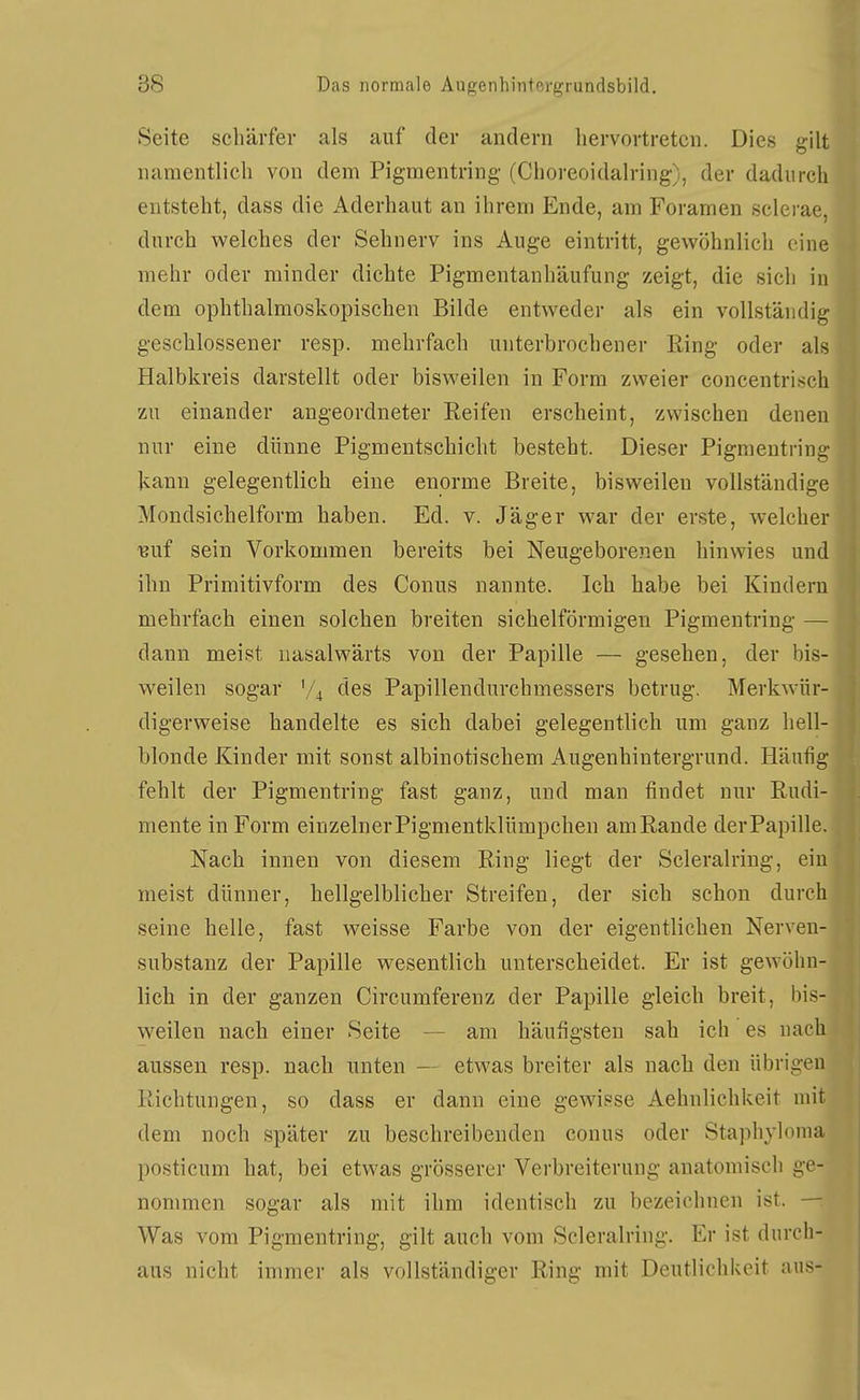 Seite schärfer als auf der andern hervortreten. Dies gilt namentlich von dem Pigmentring (Choreoidalring), der dadurch entsteht, dass die Aderhaut an ihrem Ende, am Foramen sclerae, durch welches der Sehnerv ins Auge eintritt, gewöhnlich eine mehr oder minder dichte Pigmentanhäufung zeigt, die sich in dem ophthalmoskopischen Bilde entweder als ein vollständig geschlossener resp. mehrfach unterbrochener Ring oder als Halbkreis darstellt oder bisweilen in Form zweier concentrisch zu einander angeordneter Reifen erscheint, zwischen denen nur eine dünne Pigmentschicht besteht. Dieser Pignientring kann gelegentlich eine enorme Breite, bisweilen vollständige Mondsichelform haben. Ed. v. Jäger war der erste, welcher Buf sein Vorkommen bereits bei Neugeborenen hinwies und ihn Primitivform des Conus nannte. Ich habe bei Kindern mehrfach einen solchen breiten sichelförmigen Pigmeutring — dann meist nasalwärts von der Papille — gesehen, der bis- weilen sogar V4 des Papillendurchmessers betrug. Merkwür- digerweise handelte es sich dabei gelegentlich um ganz hell- blonde Kinder mit sonst albinotischem Augenhintergrund. Häufig fehlt der Pigmentring fast ganz, und man findet nur Rudi- mente in Form einzelner Pigmentklümpchen amRande der Papille. Nach innen von diesem Ring liegt der Scleralring, ein meist dünner, hellgelblicher Streifen, der sich schon durch seine helle, fast weisse Farbe von der eigentlichen Nerven- substanz der Papille wesentlich unterscheidet. Er ist gewöhn- lich in der ganzen Circumferenz der Papille gleich breit, bis- weilen nach einer Seite — am häufigsten sah ich es nach aussen resp. nach unten — etwas breiter als nach den übrigen Richtungen, so dass er dann eine gewisse Aehnlichkeit mit dem noch später zu beschreibenden conus oder Staphylonia posticum hat, bei etwas grösserer Verbreiterung anatomisch ge- nommen sogar als mit ihm identisch zu bezeichnen ist. — Was vom Pigmentring, gilt auch vom Scleralring. Er ist durch- aus nicht immer als vollständiger Ring mit Deutlichkeit ans-