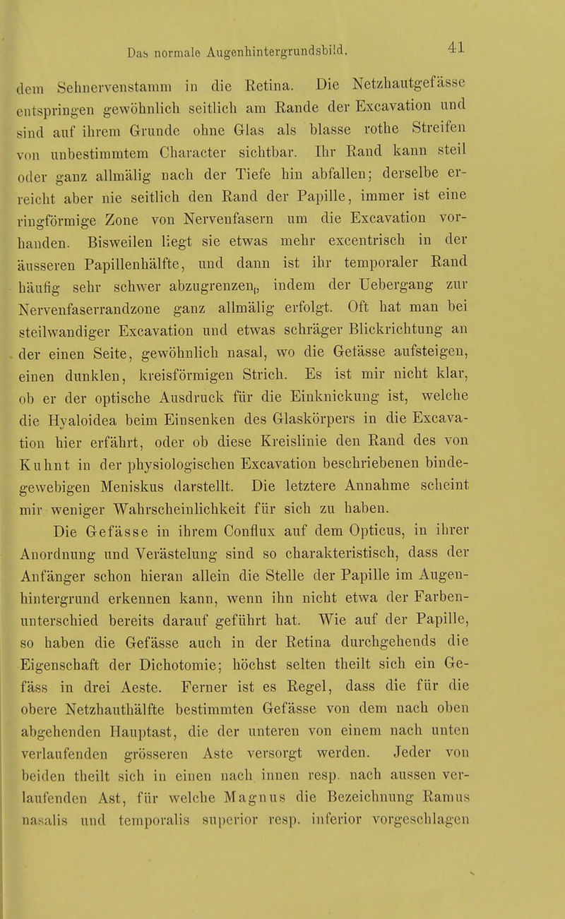 dem Sehnervenstamm in die Eetina. Die Netzhautgefässe entspring-en gewöhnlich seitlich am Eande der Excavation und sind auf ihrem Grunde ohne Glas als blasse rothe Streifen von unbestimmtem Character sichtbar. Ihr Rand kann steil oder ganz allmälig nach der Tiefe hin abfallen; derselbe er- reicht aber nie seitlich den Rand der Papille, immer ist eine ringförmige Zone von Nervenfasern um die Excavation vor- handen. Bisweilen liegt sie etwas mehr excentrisch in der äusseren Papillenhälfte, und dann ist ihr temporaler Rand häufig sehr schwer abzugrenzen,, indem der üebergang zur Nervenfaserrandzone ganz allmälig erfolgt. Oft hat man bei steilwandiger Excavation und etwas schräger Blickrichtung an der einen Seite, gewöhnlich nasal, wo die Getässe aufsteigen, einen dunklen, kreisförmigen Strich. Es ist mir nicht klar, ob er der optische Ausdruck für die Einknickung ist, welche die Hyaloidea beim Einsenken des Glaskörpers in die Excava- tion hier erfährt, oder ob diese Kreislinie den Rand des von Kuhnt in der physiologischen Excavation beschriebenen binde- gewebigen Meniskus darstellt. Die letztere Annahme scheint mir weniger Wahrscheinlichkeit für sich zu haben. Die Gefässe in ihrem Conflux auf dem Opticus, in ihrer Anordnung und Verästelung sind so charakteristisch, dass der Anfänger schon hieran allein die Stelle der Papille im Augen- hintergrund erkennen kann, wenn ihn nicht etwa der Farben- unterschied bereits darauf geführt hat. Wie auf der Papille, so haben die Gefässe auch in der Retina durchgehends die Eigenschaft der Dichotomie; höchst selten theilt sich ein Ge- fäss in drei Aeste. Ferner ist es Regel, dass die für die obere Netzhauthälfte bestimmten Gefässe von dem nach oben abgehenden Hauptast, die der unteren von einem nach unten verlaufenden grösseren Aste versorgt werden. Jeder von beiden theilt sich in einen nach innen resp. nach aussen ver- laufenden Ast, für welche Magnus die Bezeichnung Ramus nasalis und tcmporalis supcrior resp. inferior vorgeschlagen