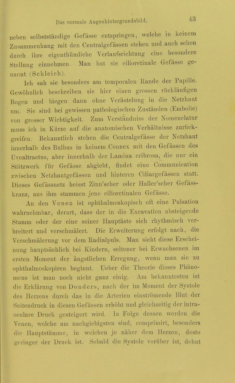 neben selbstständige Gefässe entspringen, welche in keinem Zusammenhang mit den Centralgefässen stehen und auch schon durch ihre eigenthümliche Verlaufsrichtung eine besondere Stellung einnehmen. Man hat sie cilioretinale Gefässe ge- nannt (Schleich). Ich sah sie besonders am temporalen Rande der Papille. Gewöhnlich beschreiben sie hier einen grossen rückläufigen Bogen lind biegen dann ohne Verästelung in die Netzhaut um. Sie sind bei gewissen pathologischen Zuständen (Embolie) von grosser Wichtigkeit. Zum Verständniss der Nomenclatur muss ich in Kürze auf die anatomischen Verhältnisse zurück- o-reifen. Bekanntlich stehen die Centralgefässe der Netzhaut innerhalb des Bulbus in keinem Connex mit den Gefässen des üyealtractus, aber innerhalb der Lamina cribrosa, die nur ein Stützwerk für Gefässe abgiebt, findet eine Communication zwischen Netzhautgefässen und hinteren Ciliargefässen statt. Dieses Gefässnetz heisst Zinn'scher oder Haller'scher Gefäss- kranz, aus ihm stammen jene cilioretinalen Gefässe. An den Venen ist ophthalmoskopisch oft eine Pulsation wahrnehmbar, derart, dass der in die Excavation absteigende Stamm oder der eine seiner Hauptäste sich rhythmisch ver- breitert und verschmälert. Die Erweiterung erfolgt nach, die Verschmälerung vor dem Radialpuls. Man sieht diese Erschei- nung hauptsächhch bei Kindern, seltener bei Erwachsenen im ersten Moment der ängstlichen Erregung, wenn man sie zu ophthalmoskopiren heginnt. lieber die Theorie dieses Phäno- mens ist man noch nicht ganz einig. Am bekanntesten ist die Erklärung von Donders, nach der im Moment der Systole des Herzens durch das in die Arterien einströmende Blut der Scitendruck in diesen Gefässen erhöht und gleichzeitig der intra- oculare Druck gesteigert wird. In Folge dessen werden die Venen, welche am nachgiebigsten sind, comprimirt, besonders die Hauptstämmc, in welchen je näher dem Herzen, desto geringer der Druck ist. Sobald die Systole vorüber ist, dehnt