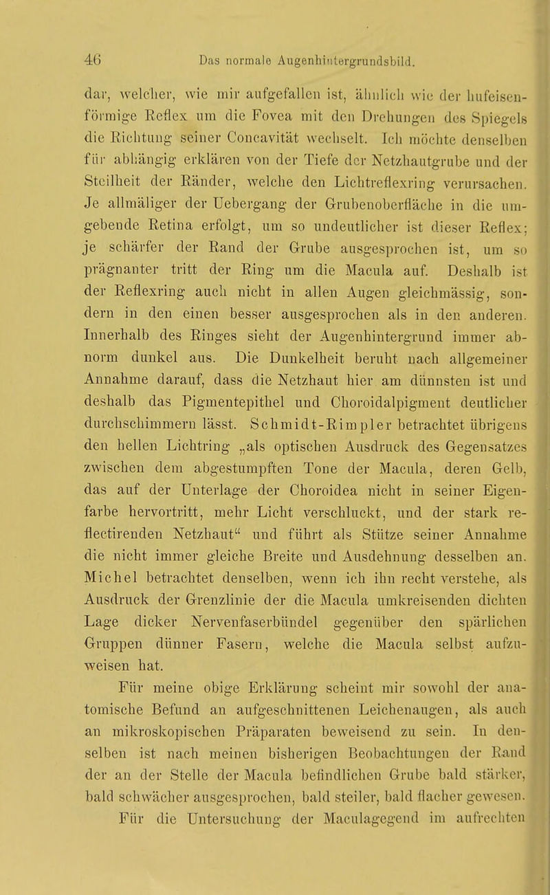 dar, welcher, wie mir aufgefallen ist, ähnlich wie der hufeisen- förmige Reflex um die Fovea mit den Drehungen des Spiegels die Richtung seiner Concavität wechselt. Ich möchte denselben f iii- abhängig erklären von der Tiefe der Netzhautgrube und der Steilheit der Ränder, Avelche den Lichtreflexring verursachen. Je allmäliger der üebergang der Grubenoberfläche in die um- gebende Retina erfolgt, um so undeutlicher ist dieser Reflex; je schärfer der Rand der Grube ausgesprochen ist, um so prägnanter tritt der Ring um die Macula auf. Deshalb ist der Reflexring auch nicht in allen Augen gleichmässig, son- dern in den einen besser ausgesprochen als in den anderen. Innerhalb des Ringes sieht der Augenhintergruud immer ab- norm dunkel aus. Die Dunkelheit beruht nach allgemeiner Annahme darauf, dass die Netzhaut hier am dünnsten ist und deshalb das Pigmentepithel und Choroidalpigment deutlicher durchschimmern lässt. Schmidt-Rimpler betrachtet übrigens den hellen Lichtring „als optischen Ausdruck des Gegensatzes zwischen dem abgestumpften Tone der Macula, deren Gelb, das auf der Unterlage der Choroidea nicht in seiner Eigen- farbe hervortritt, mehr Licht verschluckt, und der stark re- flectirenden Netzhaut und führt als Stütze seiner Annahme die nicht immer gleiche Breite und Ausdehnung desselben an. Michel betrachtet denselben, wenn ich ihn recht verstehe, als Ausdruck der Grenzlinie der die Macula umkreisenden dichten Lage dicker Nervenfaserbündel gegenüber den spärlichen Gruppen dünner Fasern, welche die Macula selbst aufzu- weisen hat. Für meine obige Erklärung scheint mir sowohl der ana- tomische Befund an aufgeschnittenen Leichenaugen, als auch an mikroskopischen Präparaten beweisend zu sein. In den- selben ist nach meinen bisherigen Beobachtungen der Rand der an der Stelle der Macula befindlichen Grube bald stärker, bald schwächer ausgesprochen, bald steiler, bald flacher gewesen. Für die Untersuchung der Maculagegend im aufrechten